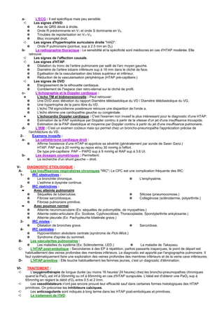 a-     L'ECG : Il est spécifique mais peu sensible:
       ➪    Les signes d'HVD:
       ✵       Axe de QRS dévié à droite.
       ✵       Onde R prédominante en V1 et onde S dominante en V5.
       ✵       Troubles de repolarisation en V1–V3.
       ✵       Bloc incomplet droit.
     ➪      Les signes d'hypertrophie auriculaire droite "HAD":
       ✵       Onde P pulmonaire (pointue, sup à 2.5 mm en D2)
   b-        La radiographie thoracique : La sensibilité et la spécificité sont médiocres en cas d'HTAP modérée. Elle
        retrouve:
     ➪      Les signes de l'affection causale.
     ➪      Les signes d'HTAP:
       ✵       Dilatation du tronc de l'artère pulmonaire par sailli de l'arc moyen gauche.
       ✵       Diamètre de l'artère lobaire inférieure sup à 16 mm dans le cliché de face.
       ✵       Egalisation de la vascularisation des lobes supérieur et inférieur.
       ✵       Réduction de la vascularisation périphérique (HTAP pré-capillaire.)
     ➪      Les signes de DVD:
       ✵       Elargissement de la silhouette cardiaque.
       ✵       Comblement de l"espace clair retro-sternal sur le cliché de profil.
   c-        L'échographie et le Doppler cardiaque :
     ✦         L'écho TM et bidimensionnelle : Peut retrouver:
       ✵       Une DVD avec élévation du rapport Diamètre télédiastolique du VD / Diamètre télédiastolique du VG.
       ✵       Une hypertrophie de la paroi libre du VD.
       ✵       L'écho TM sigmoïdienne postérieure retrouve une disparition de l'onde a.
       ✵       L'écho élimine une cardiopathie gauche ou congénitale.
     ✦         L'échocardio Doppler cardiaque : C'est l'examen non invasif le plus intéressant pour le diagnostic d'une HTAP:
       ✵       Estimation de la PAP systolique par Doppler continu à partir de la vitesse d'un jet d'une insuffisance tricuspide.
       ✵       Estimation de la PAP diastolique et moyenne par Doppler continu à partir du jet d'une insuffisance pulmonaire.
   d-        L'IRM : C'est un examen coûteux mais qui permet chez un broncho-pneumopathe l'appréciation précise de
        l'architecture du VD.
  2-       Examens invasifs :
   a-        Le cathétérisme cardiaque droit :
       ✵       Affirme l'existence d'une HTAP et apprécie sa sévérité (généralement par sonde de Swan Ganz.)
               HTAP: PAP sup à 20 mmHg au repos et/ou 30 mmHg à l'effort.
               De type pré-capillaire: PAP – PAPO sup à 9 mmHg et RAP sup à 3.6 UI.
   b-        Les dosages oxymétriques : Permettent:
       ✵       La recherche d'un shunt gauche – droit.

V-    DIAGNOSTIC ETIOLOGIQUE :
 A-     Les insuffisances respiratoires chroniques "IRC": Le CPC est une complication fréquente des IRC:
  1-      IRC obstructives :
      ✵      La bronchite chronique.                                       ✵      L'emphysème.
      ✵      L'asthme à dyspnée continue.
  2-      IRC restrictives :
   ➨       Avec atteinte pulmonaire:
      ✵      Séquelles de tuberculose.                                     ✵      Silicose (pneumoconiose.)
      ✵      Fibrose sarcoïdosique.                                        ✵      Collagénose (sclérodermie, polyarthrite.)
      ✵      Fibrose pulmonaire primitive.
   ➨       Avec poumon normal :
      ✵      Atteinte neuromusculaire (Ex: séquelles de poliomyélite, de myopathies.)
      ✵      Atteinte ostéo-articulaire (Ex: Scoliose, Cyphoscoliose, Thoracoplastie, Spondylarthrite ankylosante.)
      ✵      Atteinte pleurale (Ex: Pachypleurite bilatérale grave.)
  3-      IRC mixtes :
      ✵      Dilatation de bronches grave.                                 ✵      Sarcoïdose.
  4-      IRC centrales :
      ✵      Hypoventilation alvéolaire centrale (syndrome de Pick-Wick.)
      ✵      Syndrome d'apnée du sommeil.
 B-     Les vascularites pulmonaires :
      ✵      Les maladies du système (Ex: Sclérodermie, LED.)               ✵      La maladie de Takayasu.
 C-     L'HTAP post-embolique : Secondaires à des EP à répétition, parfois passants inaperçues, le point de départ est
     habituellement des veines profondes des membres inférieurs. Le diagnostic est apporté par l'angiographie pulmonaire. Il
     faut systématiquement faire une exploration des veines profondes des membres inférieurs et de la veine cave inférieures.
 D-     L'HTAP primitive : Elle touche habituellement les femmes jeunes, c'est un diagnostic d'élimination.

VI-     TRAITEMENT :
 ➪        L'oxygénothérapie de longue durée (au moins 16 heures/ 24 heures) chez les broncho-pneumopathes chroniques
       quand la PaO2 est inf à 55mmHg ou inf à 65mmHg en cas d'HTAP surajoutée. L'idéal est d'obtenir une PaO2 sup à
       65mmHg en réglant le débit d'O2 entre 0.5 et 2 l/mn.
 ➪        Les vasodilatateurs n'ont pas encore prouvé leur efficacité sauf dans certaines formes histologiques des HTAP
       primitives. On préconise les inhibiteurs calciques.
 ➪        Les anticoagulants sont indiqués à long terme dans les HTAP post-emboliques et primitives.
 ➪        Le traitement de l'IVD:
 