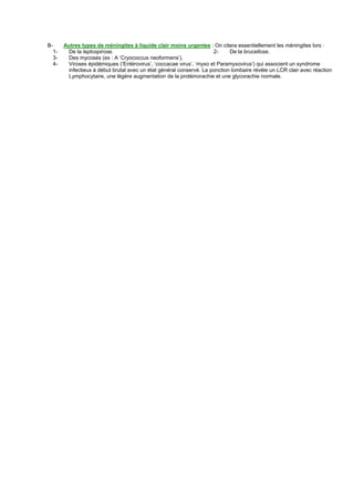 B-        Autres types de méningites à liquide clair moins urgentes : On citera essentiellement les méningites lors :
     1-    De la leptospirose.                                          2-     De la brucellose.
     3-    Des mycoses (ex : A ‘Cryococcus neoformens’).
     4-    Viroses épidémiques (‘Entérovirus’, ‘coccacae virus’, ‘myxo et Paramyxovirus’) qui associent un syndrome
           infectieux à début brutal avec un état général conservé. La ponction lombaire révèle un LCR clair avec réaction
           Lymphocytaire, une légère augmentation de la protéinorachie et une glycorachie normale.
 