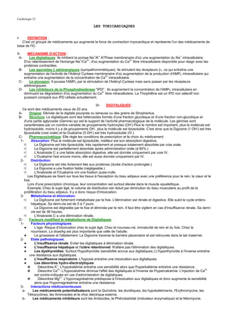 Cardiologie 23

                                                     LES TONICARDIAQUES


I-    DEFINITION :
   C'est un groupe de médicaments qui augmente la force de contraction myocardique et représente l'un des médicaments de
base de l'IC.

II-   MECANISME D'ACTION :
  A-   Les digitaliques: Ils inhibent la pompe Na+/K+ ATPase membranaire d'où une augmentation du Na+ intracellulaire;
    D'où ralentissement de l'échange Na+/Ca2+, d'où augmentation du Ca2+ libre intracellulaire disponible pour réagir avec les
    protéines contractiles.
 B-    Les agonistes β adrénergiques (sympathomimétiques): Ils stimulent les récepteurs β1, ce qui entraîne une
    augmentation de l'activité de l'Adényl Cyclase membranaire d'où augmentation de la production d'AMPC intracellulaire qui
    entraîne une augmentation de la concentration de Ca2+ intracellulaire.
 C-    Le glucagon: Il pousse l'AMPC par la stimulation de l'Adényl Cyclase mais sans passer par les récepteurs
    adrénergiques.
 D-    Les inhibiteurs de la Phosphodiestérase "IPD" : Ils augmentent la concentration de l'AMPC intracellulaire en
                                                      2+
    diminuant sa dégradation d'où augmentation du Ca libre intracellulaire. La Thiophilline est un IPD non sélectif non
    puissant comparé aux IPD utilisés actuellement.

                                                           III- DIGITALIQUES :
    Ce sont des médicaments vieux de 20 ans.
 A-      Origine: Dérivés de la digitale pourprée ou laineuse ou des grains de Strophantus.
 B-      Structure: Le digitaliques sont des hétérosides formés d'une fraction glucidique et d'une fraction non-glucidique et
     d'une partie aglycosée (Genine) qui est le support de l'activité pharmacologique de la molécule. Les génines sont
                                                                                 -
     caractérisées par un nombre variable de groupements hydroxyles (OH ) Plus le nombre est important, plus la molécule est
     hydrosoluble, moins il y a de groupements OH , plus la molécule est liposoluble. C'est ainsi que la Digoxine (1 OH-) est très
                                                         -
                                                       -
     liposoluble (voie orale) et la Ouabaïne (5 OH ) est très hydrosoluble (IV.)
 C-      Pharmacocinétique: Elle règle les conditions de prescription et le choix du médicament:
  1-       Absorption: Plus la molécule est liposoluble, meilleur est son absorption digestive.
     ➪        La Digitoxine est très liposoluble, très rapidement et presque totalement absorbée par voie orale.
     ➪        La Digoxine est partiellement absorbée après administration orale (à 80%.)
     ➪        L'Anatoside C a une faible absorption digestive, elle est donnée uniquement par voie IV.
     ➪        L'Ouabaïne l'est encore moins, elle est aussi donnée uniquement par IV.
  2-       Distribution:
     ➪        La Digitoxine est très fortement liée aux protéines (durée d'action prolongée.)
     ➪        La Digoxine a une fixation faible (négligeable.)
     ➪        L'Anatoside et l'Ouabaïne ont une fixation quasi-nulle.
        Les Digitaliques se fixent sur tous les tissus à l'exception du tissu adipeux avec une préférence pour le rein, le cœur et le
     foie.
        Lors d'une prescription chronique, leur concentration est surtout élevée dans le muscle squelettique.
        Exemple; Chez le sujet âgé, le volume de distribution est réduit par diminution du tissu musculaire au profit de la
     prolifération du tissu adipeux. Il y a donc risque d'intoxication.
  3-       Métabolisme et élimination:
     ➪        La Digitoxine est fortement métabolisée par le foie. L'élimination est rénale et digestive. Elle subit le cycle entéro-
           hépatique. Sa demi-vie est de 5 à 7 jours.
     ➪        La Digoxine est dégradée par le foie et éliminée par le rein. Il faut être vigilent en cas d'insuffisance rénale. Sa demi-
           vie est de 36 heures.
     ➪        L'Anatoside C a une élimination rénale.
 D-      Facteurs modifiant le métabolisme de Digitaliques:
  1-       Facteurs physiologiques:
     ✦        L'age: Risque d'intoxication chez le sujet âgé. Chez le nouveau-né, immaturité de rein et du foie. Chez le
           nourrisson, La dose/kg est plus importante que celle de l'adulte.
     ✦        La grossesse et l'allaitement: La Digoxine traverse la barrière placentaire et est retrouvée dans le lait maternel.
  2-       Etats pathologiques:
     ✦        L'insuffisance rénale: Eviter les digitaliques à élimination rénale.
     ✦        L'insuffisance hépatique et l'ictère rétentionnel: N'altère pas l'élimination des digitaliques.
     ✦        Les dysthyroïdies: Surtout l'hypothyroïdie (sensibilité accrue aux digitaliques.) L'hyperthyroïdie à l'inverse entraîne
         une résistance aux digitaliques.
     ✦        L'insuffisance respiratoire: L'hypoxie entraîne une intoxication aux digitaliques:
     ✦        Les désordres hydro-électrolytiques:
        ✵        Désordres K+: L'hypokaliémie entraîne une sensibilité alors que l'hyperkaliémie entraîne une résistance.
                              2+                                                                                                    2+
        ✵        Désordre Ca : L'hypocalcémie diminue l'effet des digitaliques à l'inverse de l'hypercalcémie. L'injection de Ca
              est contre-indiquée en cas d'administration de digitaliques.
        ✵        Désordres Mg2+: L'hypomagnésémie prédispose à l'intoxication aux digitaliques et donc augmente la sensibilité
              alors que l'hypomagnésémie entraîne une résistance.
  3-       Interactions médicamenteuses:
    a-      Les médicaments potentialisateurs sont la Quinidine, les diurétiques, les hypokaliémiants, l'Erythromycine, les
        Tétracyclines, les Aminosides et le choc électrique externe.
    b-      Les médicaments inhibiteurs sont les Antiacides, le Phénobarbital (indicateur enzymatique) et la Néomycine.
 