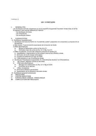 Cardiologie 24

                                                 LES DIURETIQUES


I-       GENERALITES :
     Les diurétiques sont des substances qui ont la proprié"té d'augmenter l'excretion rénale d'eau et de Na.
     Ils agissent à des endroits différents du néphron:
          Les diurétiques de l'anse.
          Les Thiazidiques.
          Les diurétiques distaux.

II-      CLASSIFICATION :
  A- Diurétiques hypokaliémiants:
    1- Diurétiques de l'anse de Henlé: Ex: Furosémide (Lasilix*) préparation en comprimés ou ampoule (IV) et
        Bumétonide.
     a- Site d'action: Toute la branche ascendante de la branche de Henlé.
     b- Effets électrolytiques:
        ➨       Bloque la réabsorption active du Na et du Cl.
        ➨       Elimination dans les urines de Na, Cl, K, Mg, Ca et H.
     c- Effets circulatoires: Ce sont des iurétiques puissants et rapides (IV)
        ➨ Vasodilatation: Augmentation du flux sanguin rénal et de la filtration rénale.
        ➨ Diminution de la pré-charge ventriculaire.
        ➨ Constitue le traitement de choix de l'OAP.
        ➨ L'effet persiste en cas d'insuffisance rénale.
    2- Diurétiques Thiazidiques et apparentés: Ex: Chlorothiazide (Esidrex*) et Chlorotalidone.
     a-      site d'action: Segment cortical du tibe distal.
     b-      Effet hydro-électrolytique:
        ➨       Blocage de la réabsorption du Na, Cl, K, Mg et CO3H.
        ➨       Diminution de la calciurie.
     c-      Effets circulatoires:
        ➨ Diminuent la filtration glomérulaire.
        ➨ Augmantetion de la résistance vasculaire rénale.
  B- Diurétiques épargnant potassiques:
III-     INDICATIONS
IV-      CONTRE-INDICATIONS
V-       SURVEILLANCE CLINIQUE - PARACLINIQUE
VI-      COMPLICATIONS METABOLIQUES
 
