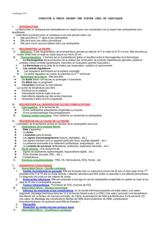 Cardiologie TD 1

                              CONDUITE A TENIR DEVANT UNE FIEVRE CHEZ UN CARDIAQUE


I-     INTRODUCTION :
   La fièvre chez un cardiaque est habituellement en rapport avec une complication car la plupart des cardiopathies sont
apyrétiques.
   Cette fièvre survenant chez un cardiaque a une très grande valeur car:
 ✦      Elle peut être le 1er signe d'une cardiopathie.
 ✦      Elle peut avoir une valeur pronostique.
 ✦      Elle peut n'avoir aucune relation avec une cardiopathie.

II-    RECONNAÎTRE LA FIEVRE :
  A-    Définition : C'est l'augmentation de la température centrale au-delà de 37°c le matin et 37.5°c le soir. Elle est prise au
     niveau rectal chez un sujet au repos depuis au moins 25 mn.
 B-     Thermorégulation : L'homme est un homéotherme grâce un équilibre entre la thermogenèse et la thermolyse.
    1-    La thermogenèse est la production de la chaleur par combustion de produits métaboliques (glucides, lipides et
       protides.) Sous contrôle hypophysaire, thyroïdien et musculaire (activité musculaire.)
    2-    La thermolyse est la perte de la chaleur par évaporation, sudation et rayonnement.
    3-    Les centres régulateurs :
     ✵      Les récepteurs thermiques sur la surface corporelle.
     ✵      Le centre régulateur au niveau du plancher du 3eme ventricule.
 C-     Sémiologie de la fièvre : Elle peut être :
  ➨      De durée brève <24 heures ou prolongée >3 semaines.
  ➨      De début aigu ou progressif.
  ➨      D'évolution continue ou intermittente.
     La courbe de température peut être :
  ➨      Continue ou en plateau.
  ➨      Intermittente entre le matin et le soir.
  ➨      Intermittente séparée par des accès d'apyrexie.
  ➨      Ondulante à début et à fin progressifs.

III-        RECHERCHER LA CARDIOPATHIE OU SES COMPLICATIONS :
  A-         Interrogatoire : A la recherche de:
   ✵          D'une cardiopathie préexistante congénitale ou acquise.
   ✵          D'une symptomatologie d'accompagnement.
  B-         Examen cardio-vasculaire : Pour confirmer ou rechercher la cardiopathie.

IV-     RECHERCHE DE LA CAUSE DE LA FIEVRE :
    L'orientation de la recherche se fera en fonction de la cardiopathie reconnue.
 A-       Antécédents de la maladie fébrile :
  ✵        Date d'apparition.
  ✵        La durée.
  ✵        L'évolution dans le temps.
  ✵        Les signes d'accompagnement (sueurs, céphalées…etc.)
  ✵        Les signes orientant vers un appareil particulier (toux, troubles digestifs…etc.)
  ✵        La présence éventuelle d'un traitement (antibiotique, antipyrétique…etc.)
  ✵        Le contexte de survenue (antécédents, profession, exploration récentes…etc.)
 B-       Etude clinique : A la recherche de:
  ✵        Signes de septicémie (splénomégalie, hippocratisme digital…etc.)
  ✵        Porte d'entrée (buccale, ORL…etc.)
  ✵        Complications.
 C-       Examens complémentaires : FNS, VS, hémocultures, ECG, thorax…etc.

V-          DIAGNOSTIC ETIOLOGIQUE :
 A-            Association fièvre – Souffle cardiaque:
       1-       Cardite rhumatismale en poussée: Elle est évoquée chez un sujet jeune (moins de 25 ans.) Il peut s'agir d'une 1ere
            poussée entre 5 et 15 ans ou d'une rechute. L'atteinte valvulaire peut être isolée ou associée à une atteinte péricardique.
            Le diagnostic est posé sur les critères de Jones.
       2-       Endocardite infectieuse: Elle est suspectée à tout age en cas de cardiopathie congénitale ou opérés du cœur et au-
            delà de 30 ans si cardiopathie acquise.
    3-          Tumeur intracardiaque: Thrombose de l'OG, myxome de l'OG.
 B-            Association fièvre – Douleur thoracique:
   1-           Infarctus du myocarde et ses complications: Ici, la courbe thermique possède une triple valeur, une valeur
            diagnostic (décalage thermique dans les 12 à 24 heures faisant suite à un IDM.) Une valeur pronostic (une température
            très élevée est un facteur de mauvais pronostic, de même, la persistance de l'état sub-fébrile plus d'une semaine.) Et
            une valeur de dépistage des complications fébriles de l'IDM récent (extension de l'IDM, complications
            thromboemboliques, et syndrome post-IDM de Dressler.)
   2-           Péricardite.
   3-           Dissection ou medio-nécrose aortique aiguë.
 C-            Association fièvre – Insuffisance cardiaque:
 
