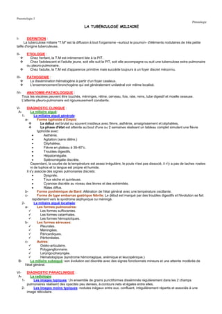 Pneumologie 3
                                                                                                                            Phtisiologie
                                                  LA TUBERCULOSE MILIAIRE


I-       DEFINITION :
      La tuberculose miliaire "T.M" est la diffusion à tout l'organisme –surtout le poumon- d'éléments nodulaires de très petite
taille d'origine tuberculeuse.

II-       ETIOLOGIE :
            Chez l'enfant, la T.M est intimement liée à la PIT.
            Chez l'adolescent et l'adulte jeune, soit elle suit la PIT, soit elle accompagne ou suit une tuberculose extra-pulmonaire
          ou pleuro-pulmonaire.
            Chez l'adulte, la T.M est d'apparence primitive mais succède toujours à un foyer discret méconnu.

III-      PATHOGENIE :
           La dissémination hématogène à partir d'un foyer caséeux.
           L'ensemencement bronchogène qui est généralement unilatéral voir même localisé.

IV-        ANATOMIE-PATHOLOGIQUE :
       Tous les viscères peuvent être touchés, méninges, rétine, cerveau, fois, rate, reins, tube digestif et moelle osseuse.
       L'atteinte pleuro-pulmonaire est rigoureusement constante.

V-      DIAGNOSTIC CLINIQUE :
 A-        La miliaire aiguë:
   1-          La miliaire aiguë générale:
      a-         Forme typhoïde d'Empis:
                   Le début est brutal ou souvent insidieux avec fièvre, asthénie, amaigrissement et céphalées.
                   La phase d'état est atteinte au bout d'une ou 2 semaines réalisant un tableau complet simulant une fièvre
                 typhoïde avec:
             •       Asthénie.
             •       Agitation (sans délire.)
             •       Céphalées.
             •       Fièvre en plateau à 39-40°c.
             •       Troubles digestifs.
             •       Hépatomégalie.
             •       Splénomégalie discrète.
           Cependant, la courbe de la température est assez irrégulière, le pouls n'est pas dissocié, il n'y a pas de taches rosées
           ni de tuphos et la langue est propre et humide.
        Il s'y associe des signes pulmonaires discrets:
             •       Dyspnée.
             •       Toux sèche et quinteuse.
             •       Cyanose discrète au niveau des lèvres et des extrémités.
             •       Râles diffus.
      b-         Forme pyohémique de Bard: Altération de l'état général avec une température oscillante.
      c-         Forme de type embarras gastrique fébrile: Le début est marqué par des troubles digestifs et l'évolution se fait
             rapidement vers le syndrome asphyxique ou méningé.
   2-          La miliaire aiguë localisée:
      a-         Les formes pulmonaires:
                   Les formes suffocantes.
                   Les formes catarrhales.
                   Les formes hémoptoïques.
      b-         Les formes séreuses:
                   Pleurales.
                   Méningées.
                   Péricardiques.
                   Péritonéales.
      c-         Autres:
                   Ostéo-articulaire.
                   Polyganglionnaire.
                   Laryngo-pharyngée.
                   Hématologique (syndrome hémorragique, anémique et leucopénique.)
 B-        La miliaire subaiguë: son évolution est discrète avec des signes fonctionnels mineurs et une atteinte modérée de
      l'état général.

VI-    DIAGNOSTIC PARACLINIQUE :
 A-      La radiologie:
    1-     Les images typiques: Un ensemble de grains punctiformes disséminés régulièrement dans les 2 champs
       pulmonaires réalisent des opacités peu denses, à contours nets et égales entre elles.
    2-     Les images moins typiques: nodules inégaux entre eux, confluant, irrégulièrement répartis et associés à une
       image réticulaire.
 