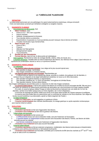 Pneumologie 4
                                                                                                                           Phtisiologie


                                                LA TUBERCULOSE PULMONAIRE


I-        DEFINITION :
       La tuberculose pulmonaire est une pathologie d'un grand polymorphisme anatomique, clinique et évolutif.
       C'est une tuberculose survenant par réinfection endogène ou exogène massive.

II-  DIAGNOSTIC CLINIQUE :
  A.   Circonstances de découverte: Soit
         Début insidieux, avec
     •      Fièvre à 37.5 – 38°c bien supportée.
     •      Sueurs profuses.
     •      Asthénie, Amaigrissement et Anorexie.
     •      Toux discrète sèche ou productive.
     •      Expectorations muqueuses ou muco-purulentes pouvant manquer chez la femme et l'enfant.
     •      Troubles menstruels à type d'aménorrhée.
         Début bruyant, avec
     •      Fièvre à 39°c.
     •      Frissons.
     •      Altération de l'état général.
     •      Amaigrissement rapide.
     •      Toux productive.
         Révélée par des hémoptysies.
         Formes latentes, dans ce cas, la découverte est radiologique.
 B.    Interrogatoire: Recherche la notion de contage (famille, voisins, milieu de travail, etc.)
 C.    L'examen physique: Variable selon la nature anatomique des lésions, leur étendue et leur siège. Il peut retrouver un
    syndrome de condensation discret ou net ou un syndrome cavitaire.

III-   DIAGNOSTIC PARACLINIQUE :
  A.      La radiologie:
    1-      Les lésions tuberculeuses minimes: Leur siège est le plus souvent apical avec:
               Des opacités en plage, mal limitées.
               Des images nodulaires ou linéaires denses.
    2-      Les lésions tuberculeuses non-excavées: Représentées par
               L'infiltrat limité qui répond à une opacité peu dense, arrondie ou ovalaire, de quelques mm de diamètre, à
          contours flous et irréguliers et de siège habituellement postérieur en sous ou en rétro-claviculaire.
               Des opacités homogènes lobaires ou segmentaires.
               Des opacités nodulaires de 1 à 10mm de diamètre, homogènes et à limites floues.
               Des opacités linéaires: Surtout cléido-hilaires.
  Ces images radiologiques peuvent être pures ou s'associer et créer des images complexes.
    3-      La caverne tuberculeuse: C'est la plus typique des lésions et constitue la source principale des BK. Elle est due à
        une perte de substance du parenchyme pulmonaire par élimination par voie bronchique d'un foyer caséeux liquéfié.
            A la radio, la caverne typique réalise l'image en bulle de Bouchard se traduisant par une clarté de 2 à 3cm de
        diamètre, cernée d'une lisière opaque plus ou moins régulière, de 2 à 5cm d'épaisseur.
            La bronche de drainage est parfois visible sous forme d'une ligne claire bordée de 2 lignes opaques et rectilignes.
            La caverne peut être isolée dans du parenchyme sain ou entourée de nodules ou de micro-cavernes. Son siège est
        le plus souvent postérieur sus-claviculaire, apical ou hilaire (segment de Fowler.)
 B.       Le bilan biologique:
    1-      L'IDR à la Tuberculine, qui est suggestive si supérieure à 8mm.
    2-      L'examen bactériologique des crachats (bacilloscopie), du tubage gastrique ou après aspiration endoscopique
       pour examen direct et culture.

IV-         EVOLUTION :
 A.           Lésions minimes:
       1-        L'évolution spontanée se fait vers l'aggravation des lésions.
       2-        L'évolution sous traitement se fait vers la guérison des lésions.
 B.           Tuberculose non-excavée:
       1-        L'évolution spontanée se fait comme suit
                   L'infiltrat limité évolue soit vers la résolution totale, soit vers l'extension et l'excavation.
                   L'opacité lobaire ou segmentaire évolue souvent vers l'excavation des lésions. Parfois, ces lésions de lobite
                excavée peuvent se retarder.
                   Les formes nodulaires évoluent vers l'extension et l'aggravation des lésions.
    2-           L'évolution sous traitement est le plus souvent favorable.
 C.           Caverne tuberculeuse:
   1-            L'évolution spontanée se fait par extension progressive, multiplication des lésions tuberculeuses et dissémination
             à distance avec parfois pneumothorax ou hémoptysie foudroyante.
                                                                                                                     eme
       2-        L'évolution sous traitement est favorable, contrôlée par la recherche de BK dans les crachats au 5      et 6eme mois
             et par la radio à la fin du traitement.
 
