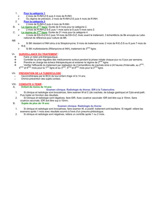 1.       Pour la catégorie 1:
                 2 mois de R-INH-Z-S puis 4 mois de R-INH.
                 Ou régime de prévision, 2 mois de R-INH-Z-E puis 4 mois de R-INH.
      2.       Pour la catégorie 3:
                 2 mois de R-INH-Z puis 4 mois de R-INH.
 B.          Le régime de 2eme ligne: Durée de 8 mois pour la catégorie 2.
                 2 mois de R-INH-Z-S-E puis 1 mois sans la S puis 5 mois sans Z.
 C.          Le régime de 3eme ligne: Durée de 21 mois pour la catégorie 4.
                 3 mois de Eth-O-Z-K-C puis 18 mois de Eth-O-Z. Avec avant le traitement, 3 échantillons de Bk envoyés au Labo
               national de référence pour culture de BK.
NB:
                    Si BK résistant à l'INH et/ou à la Streptomycine, 9 mois de traitement avec 2 mois de R-E-Z-S ou K puis 7 mois de
             R-E.
                                                                                eme
                    Si BK multirésistants (Rifampicine et INH), traitement de 3       ligne.

VI-        SURVEILLANCE DU TRAITEMENT :
                Faire un bilan pré-thérapeutique.
                Contrôler la prise régulière des médicaments surtout pendant la phase initiale chaque jour ou 5 jour par semaine.
                Prendre en charge les échecs thérapeutiques et entamer le régime de 2eme ligne.
                                                                                                                                     eme
                Vérifier l'efficacité du traitement par réalisation de 2 échantillons de crachats émis à 24 heures d'intervalle, au 2 ,
            eme     eme                   ere            eme   eme    eme               eme
           4    et 6     mois pour la 1 ligne et au 3 , 5 et 8            mois pour la 2 ligne.

VII-       PREVENTION DE LA TUBERCULOSE :
  o         Vaccinothérapie par le BCG de tout enfant d'age inf à 14 ans.
  o         Chimio-prévention des sujets contact.

VIII-      CONDUITE A TENIR :
 A.          Enfant de moins de 14 ans:
                                       Examen clinique. Radiologie du thorax. IDR à la Tuberculine.
      1.        Si clinique et radiologie sont évocatrices, faire examen M et C (de crachats, de tubage gastrique) et Cyto-anat-path.
            Puis traiter en fonction des résultats.
      2.        Si Clinique et radiologie sont négatives, faire IDR. Avec cicatrice vaccinale: IDR doit être sup à 15mm. Sans
            cicatrice vaccinale, IDR doit être sup à 10mm.
 B.          Sujets de plus de 14 ans:
                                                  Examen clinique. Radiologie du thorax
      1.        Si clinique et radiologie sont évocatrices, faire examen M, si positif, traitement anti-bacillaire. Si négatif, refaire les
            examens après 1 mois avec résultats soumis à l'avis d'un pneumo-phtisiologue.
      2.        Si clinique et radiologie sont négatives, refaire un contrôle après 1 ou 2 mois.
 