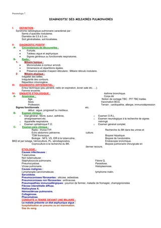 Pneumologie 7

                                   DIAGNOSTIC DES MILIAIRES PULMONAIRES


I-      DEFINITION :
     Syndrome radiologique pulmonaire caractérisé par :
         Semis d’opacités nodulaires.
         Diamètre de 0,5 à 3 cm.
         Soit généralisées, soit localisées.

II-     DIAGNOSTIC POSITIF :
  A-      Circonstances de découvertes :
        •      Fortuite.
        •      Tableau aigue et asphyxique.
        •      Signes généraux ou fonctionnels respiratoires.
  B-      Radio :
     1-      Miliaire typique :
        •      Micronodules à contour arrondi.
        •      Dimensions et répartitions égales.
        •      Présence possible d’aspect réticulaire : Miliaire réticulo nodulaire.
     2-      Miliaire atypique :
          Inégalité des tailles.
          Irrégularité des contours.
          Répartition inhomogène.
III-    DIAGNOSTIC DIFFERENTIEL :
          Erreur technique (peu pénétré, radio en expiration, écran sale etc. …).
          Femme enceinte.
IV-     ENQUETE ETIOLOGIQUE :                                                             Asthme bronchique.
  A-      Anamnèse :                                                                      Corps étr
                Age.                                                                    Notion de contage TBC : PIT TBC traitée.
                Sexe.                                                                  Vaccination BCG.
                Profession.                                                            Terrain : cardiopathie, allergie, immunodépression
     Signes fonctionnels :                                              etc.
                début : aigue, progressif ou insidieux.
  B-      Examen clinique :
        o Etat général : fièvre, sueur, asthénie,                                o Examen O.R.L.
             amaigrissement etc.                                                 o Examen neurologique à la recherche de signes
        o Appareille respiratoire.                                                   méningé.
        o Examen ophtalmique F.O.                                                o Examen général complet.
  C-       Examen para clinique :
                    Radio : thorax F/P.                                                    Recherche du BK dans les urines et
                    Echo abdomino pelvienne.                             culture.
                    TDM thoracique.                                                        Biopsie hépatique.
                    Biologie : NFS, VS, IDR à la tuberculine,                              Biopsie de l’endomètre.
BKD et par tubage, hémoculture, PL, sérodiagnostics.                                       Endoscopie bronchique.
                    Coproculture à la recherche du BK.                                     Biopsie pulmonaire chirurgicale en
                                                                         dernier recours.
          ETIOLOGIE :
          Causes infectieuses :
          Tuberculose.
          Non tuberculeuse :
          Staphylococcie pulmonaire.                                              Fièvre Q.
          Pneumocystose.                                                          Parasitose.
          Virose pulmonaire.                                                      Histoplasmose.
          Causes malignes :
          Lymphangite carcinomateuse.                                             lymphome malin.
          Sarcoïdose.
          Pneumoconioses fibrosantes : silicose, asbestose.
          Pneumoconioses non fibrosantes : anthracose.
          Pneumopathies immunoallérgiques : poumon de fermier, maladie de fromagier, champignionistes
          Fibrose interstitielle diffuse.
          Histiocytose X.
          Hémosidérose pulmonaire.
          Collagénose.
          Phacomatose.
          CONDUITE A TENIRE DEVANT UNE MILIAIRE :
          Le malade présente un état asphyxique aigue :
          hospitalisation en pneumo ou en réanimation.
          Gaz du sang.
 
