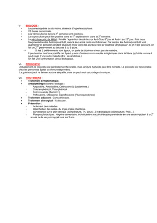 V-         BIOLOGIE :
  ∗          Leuconeutropénie ou du moins, absence d'hyperleucocytose.
  ∗          VS basse ou normale.
  ∗          Les hémocultures dans la 1e semaine sont positives.
  ∗          La coproculture peut être positive dans le 1er septénaire et dans la 2e semaine.
  ∗          Le sérodiagnostic de Widal : Révèle l’apparition des Anticorps Anti-O au 8e jour et Anti-H au 12e jour. Puis on a
             l’augmentation des Anticorps Anti-O jusqu’à leur acmé où ils vont diminuer. Par contre, les Anticorps Anti-H vont
             augmenter et persister pendant plusieurs mois voire des années c'est la "cicatrice sérologique". Si on n’est pas sûre, on
             fait un 2nd prélèvement au bout de 3 ou 5 jours.
         →           Si les 2 prélèvements sont égaux, on parle de cicatrice et non pas de maladie.
             Il peut exister des faux positifs car il peut y avoir d’autres communautés antigéniques dans la fièvre typhoïde comme il
             peut s’agir d’une autre maladie (Ex : la candidose.)
             On fait une confrontation clinico-biologique.

VI-    PRONOSTIC :
 Actuellement, le pronostic est généralement favorable, mais la fièvre typhoïde peut être mortelle. Le pronostic est défavorable
chez les personnes âgées ou immunodéprimées.
 La guérison peut ne laisser aucune séquelle, mais on peut avoir un portage chronique.

VII-       TRAITEMENT :
  •          Traitement symptomatique.
  •          Antibiothérapie contre l’étiologie :
           -     Ampicilline, Amoxicilline, Céftriaxone (β Lactamines.)
           -     Chloramphénicol, Thionphénicol.
           -     Cotrimoxazole (Bactrim*.)
           -     Péfloxacine, Ofloxacine, Ciprofloxacine (Fluoroquinolones)
     •       Traitement adjuvant : Corticothérapie.
     •       Traitement chirurgical : A discuter.
     •       Prévention :
           -     Isolement des malades.
           -     Désinfection des selles, du linge et des chambres.
           -     Surveillance sur le plan clinique (Température, TA, pouls…) et biologique (coproculture, FNS…)
           -     Plan prophylactique : Hygiène alimentaire, individuelle et vaccinothérapie parentérale en une seule injection à la 2e
               année de la vie puis rappel tous les 3 ans.
 