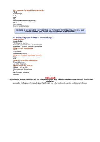 Des examens d’urgence à la recherche de :
       TBC :
       Bacilloscopie.
       IDR.
       FO.
       PL.
       Infection bactérienne et virale :
       NFS.
       Hémoculture.
       Examens sérologiques.

           NB : MEME SI LES EXAMENS SONT NEGATIFS UN TRAITEMENT ANTIBACILLAIRE ASSOCIE A UNE
                       CORTICOTHERAPIE AINSI QU’UNE OXYGENOTHERAPIE SONT INDIQUES !



       Le malade n’est pas en insuffisance respiratoire aigue :
       Miliaire fébrile :
       généralisée :
       TBC chez les jeunes.
       Cancers secondaires chez les sujets âgés.
       Localisée : étiologie bactérienne ou virale
       Miliaire + ADP médiastinale :
       TBC.
       Sarcoïdose.
       Maladie de hodgkin.
       Miliaire + silhouette cardiaque normale :
       IVG.
       RM.
       Miliaire + contexte professionnel :
       Pneumoconiose.
       Alvéolite allergique.
       Miliaire très radio opaque :
       Miliaire TBC calcifiée.
       Hémosidérose idiopathique.
       Barytose.
       Micro lithiase alvéolaire.
       Mycose.

                                                    CONCLUSION
Le syndrome de miliaire pulmonaire est une entité radiologique large rassemblant de multiples affections pulmonaires
                                                     et générales.
       L’enquête étiologique n’est pas toujours facile mais elle est grandement orientée par l’examen clinique.
 