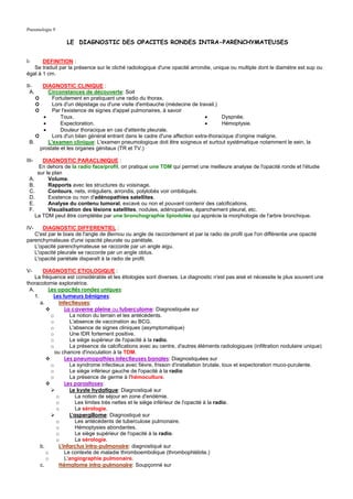 Pneumologie 9

                 LE DIAGNOSTIC DES OPACITES RONDES INTRA-PARENCHYMATEUSES


I-     DEFINITION :
   Se traduit par la présence sur le cliché radiologique d'une opacité arrondie, unique ou multiple dont le diamètre est sup ou
égal à 1 cm.

II-    DIAGNOSTIC CLINIQUE :
  A.     Circonstances de découverte: Soit
    ➲      Fortuitement en pratiquant une radio du thorax.
    ➲      Lors d'un dépistage ou d'une visite d'embauche (médecine de travail.)
    ➲      Par l'existence de signes d'appel pulmonaires, à savoir
       •       Toux.                                                         •      Dyspnée.
       •       Expectoration.                                                •      Hémoptysie.
       •       Douleur thoracique en cas d'atteinte pleurale.
    ➲      Lors d'un bilan général entrant dans le cadre d'une affection extra-thoracique d'origine maligne.
 B.      L'examen clinique: L'examen pneumologique doit être soigneux et surtout systématique notamment le sein, la
      prostate et les organes génitaux (TR et TV.)

III-   DIAGNOSTIC PARACLINIQUE :
      En dehors de la radio face/profil, on pratique une TDM qui permet une meilleure analyse de l'opacité ronde et l'étudie
     sur le plan
 A.       Volume.
 B.       Rapports avec les structures du voisinage.
 C.       Contours, nets, irréguliers, arrondis, polylobés voir ombiliqués.
 D.       Existence ou non d'adénopathies satellites.
 E.       Analyse du contenu tumoral, excavé ou non et pouvant contenir des calcifications.
 F.       Visualisation des lésions satellites, nodules, adénopathies, épanchement pleural, etc.
    La TDM peut être complétée par une bronchographie lipiodolée qui apprécie la morphologie de l'arbre bronchique.

IV-   DIAGNOSTIC DIFFERENTIEL :
   C'est par le biais de l'angle de Bernou ou angle de raccordement et par la radio de profil que l'on différentie une opacité
parenchymateuse d'une opacité pleurale ou pariétale.
   L'opacité parenchymateuse se raccorde par un angle aigu.
   L'opacité pleurale se raccorde par un angle obtus.
   L'opacité pariétale disparaît à la radio de profil.

V-      DIAGNOSTIC ETIOLOGIQUE :
    La fréquence est considérable et les étiologies sont diverses. Le diagnostic n'est pas aisé et nécessite le plus souvent une
thoracotomie exploratrice.
 A.        Les opacités rondes uniques:
    1.       Les tumeurs bénignes:
       a.       Infectieuses:
                   La caverne pleine ou tuberculome: Diagnostiquée sur
            o        La notion du terrain et les antécédents.
            o        L'absence de vaccination au BCG.
            o        L'absence de signes cliniques (asymptomatique)
            o        Une IDR fortement positive.
            o        Le siège supérieur de l'opacité à la radio.
            o        La présence de calcifications avec au centre, d'autres éléments radiologiques (infiltration nodulaire unique)
              ou chancre d'inoculation à la TDM.
                   Les pneumopathies infectieuses banales: Diagnostiquées sur
            o        Le syndrome infectieux avec fièvre, frisson d'installation brutale, toux et expectoration muco-purulente.
            o        Le siège inférieur gauche de l'opacité à la radio
            o        La présence de germe à l'hémoculture.
                   Les parasitoses:
                     Le kyste hydatique: Diagnostiqué sur
               o        La notion de séjour en zone d'endémie.
               o        Les limites très nettes et le siège inférieur de l'opacité à la radio.
               o        La sérologie.
                     L'aspergillome: Diagnostiqué sur
               o        Les antécédents de tuberculose pulmonaire.
               o        Hémoptysies abondantes.
               o        Le siège supérieur de l'opacité à la radio.
               o        La sérologie.
       b.       L'infarctus intra-pulmonaire: diagnostiqué sur
          o        Le contexte de maladie thromboembolique (thrombophlébite.)
          o        L'angiographie pulmonaire.
       c.       Hématome intra-pulmonaire: Soupçonné sur
 