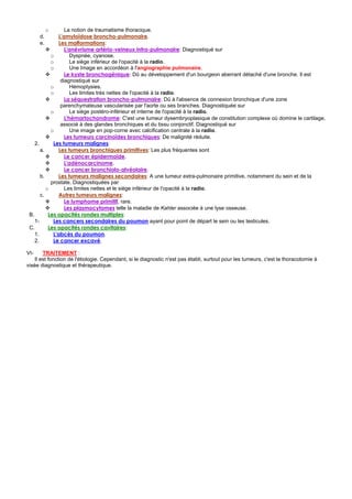 o       La notion de traumatisme thoracique.
      d.        L'amyloïdose broncho-pulmonaire.
      e.        Les malformations:
                   L'anévrisme artério-veineux intra-pulmonaire: Diagnostiqué sur
            o         Dyspnée, cyanose.
            o         Le siège inférieur de l'opacité à la radio.
            o         Une Image en accordéon à l'angiographie pulmonaire.
                   Le kyste bronchogénique: Dû au développement d'un bourgeon aberrant détaché d'une bronche. Il est
                 diagnostiqué sur
            o         Hémoptysies.
            o         Les limites très nettes de l'opacité à la radio.
                   La séquestration broncho-pulmonaire: Dû à l'absence de connexion bronchique d'une zone
                 parenchymateuse vascularisée par l'aorte ou ses branches. Diagnostiquée sur
            o         Le siège postéro-inférieur et interne de l'opacité à la radio.
                   L'hémartochondrome: C'est une tumeur dysembryoplasique de constitution complexe où domine le cartilage,
                 associé à des glandes bronchiques et du tissu conjonctif. Diagnostiqué sur
            o         Une image en pop-corne avec calcification centrale à la radio.
                   Les tumeurs carcinoïdes bronchiques: De malignité réduite.
    2.       Les tumeurs malignes:
       a.       Les tumeurs bronchiques primitives: Les plus fréquentes sont
                   Le cancer épidermoïde.
                   L'adénocarcinome.
                   Le cancer bronchiolo-alvéolaire.
       b.       Les tumeurs malignes secondaires: A une tumeur extra-pulmonaire primitive, notamment du sein et de la
            prostate. Diagnostiquées par
          o        Les limites nettes et le siège inférieur de l'opacité à la radio.
       c.       Autres tumeurs malignes:
                   Le lymphome primitif, rare.
                   Les plasmocytomes telle la maladie de Kahler associée à une lyse osseuse.
 B.        Les opacités rondes multiples:
    1-       Les cancers secondaires du poumon ayant pour point de départ le sein ou les testicules.
 C.        Les opacités rondes cavitaires:
    1.       L'abcès du poumon.
    2.       Le cancer excavé.

VI-     TRAITEMENT :
    Il est fonction de l'étiologie. Cependant, si le diagnostic n'est pas établi, surtout pour les tumeurs, c'est la thoracotomie à
visée diagnostique et thérapeutique.
 