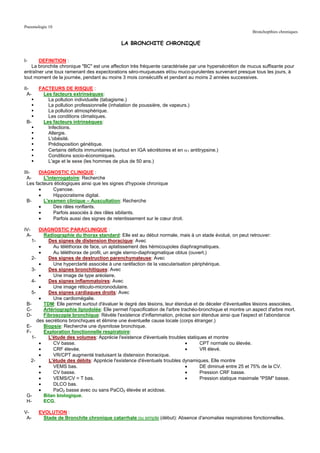 Pneumologie 10
                                                                                                           Bronchopthies chroniques

                                              LA BRONCHITE CHRONIQUE


I-     DEFINITION :
   La bronchite chronique "BC" est une affection très fréquente caractérisée par une hypersécrétion de mucus suffisante pour
entraîner une toux ramenant des expectorations séro-muqueuses et/ou muco-purulentes survenant presque tous les jours, à
tout moment de la journée, pendant au moins 3 mois consécutifs et pendant au moins 2 années successives.

II-    FACTEURS DE RISQUE :
  A-     Les facteurs extrinsèques:
           La pollution individuelle (tabagisme.)
           La pollution professionnelle (inhalation de poussière, de vapeurs.)
           La pollution atmosphérique.
           Les conditions climatiques.
 B-      Les facteurs intrinsèques:
           Infections.
           Allergie.
           L'obésité.
           Prédisposition génétique.
           Certains déficits immunitaires (surtout en IGA sécrétoires et en α1 antitrypsine.)
           Conditions socio-économiques.
           L'age et le sexe (les hommes de plus de 50 ans.)

III-    DIAGNOSTIC CLINIQUE :
  A-      L'interrogatoire: Recherche
  Les facteurs étiologiques ainsi que les signes d'hypoxie chronique
        •      Cyanose.
        •      Hippocratisme digital.
  B-      L'examen clinique – Auscultation: Recherche
        •      Des râles ronflants.
        •      Parfois associés à des râles sibilants.
        •      Parfois aussi des signes de retentissement sur le cœur droit.

IV-     DIAGNOSTIC PARACLINIQUE :
 A-       Radiographie du thorax standard: Elle est au début normale, mais à un stade évolué, on peut retrouver:
    1-      Des signes de distension thoracique: Avec
        •     Au téléthorax de face, un aplatissement des hémicoupoles diaphragmatiques.
        •     Au téléthorax de profil, un angle sterno-diaphragmatique obtus (ouvert.)
    2-      Des signes de destruction parenchymateuse: Avec
        •     Une hyperclarté associée à une raréfaction de la vascularisation périphérique.
    3-      Des signes bronchitiques: Avec
        •     Une image de type aréolaire.
    4-      Des signes inflammatoires: Avec
        •     Une image réticulo-micronodulaire.
    5-      Des signes cardiaques droits: Avec
        •     Une cardiomégalie.
 B-       TDM: Elle permet surtout d'évaluer le degré des lésions, leur étendue et de déceler d'éventuelles lésions associées.
 C-       Artériographie lipiodolée: Elle permet l'opacification de l'arbre trachéo-bronchique et montre un aspect d'arbre mort.
 D-       Fibroscopie bronchique: Révèle l'existence d'inflammation, précise son étendue ainsi que l'aspect et l'abondance
       des secrétions bronchiques et élimine une éventuelle cause locale (corps étranger.)
 E-       Biopsie: Recherche une dysmitose bronchique.
 F-       Exploration fonctionnelle respiratoire:
    1-      L'étude des volumes: Apprécie l'existence d'éventuels troubles statiques et montre
        •     CV basse.                                                       •     CPT normale ou élevée.
        •     CRF élevée.                                                     •     VR élevé.
        •     VR/CPT augmenté traduisant la distension thoracique.
    2-      L'étude des débits: Apprécie l'existence d'éventuels troubles dynamiques. Elle montre
        •     VEMS bas.                                                       •     DE diminué entre 25 et 75% de la CV.
        •     CV basse.                                                       •     Pression CRF basse.
        •     VEMS/CV = T bas.                                                •     Pression statique maximale "PSM" basse.
        •     DLCO bas.
        •     PaO2 basse avec ou sans PaCO2 élevée et acidose.
 G-       Bilan biologique.
 H-       ECG.

V-     EVOLUTION :
 A-     Stade de Bronchite chronique catarrhale ou simple (début): Absence d'anomalies respiratoires fonctionnelles.
 