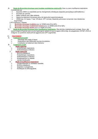 B-      Stade de Bronchite chronique avec troubles ventilatoires obstructifs: Avec ou sans insuffisance respiratoire.
     Caractérisée par
      •       Dyspnée d'effort ou exacerbée par les changements climatiques (dyspnée paroxystique asthmatiforme.)
      •       Poussée de cyanose.
      •       Râles ronflants avec râles sibilants.
      •       Signes de distension thoracique et/ou de destruction parenchymateuse.
      •       VEMS bas, CV basse, T bas, VR élevé, CPT normale, Elasticité pulmonaire conservée mais résistances
          augmentées.
  L'ATS distingue 3 classes:
  1-       Bronchite chronique modérée pour un VEMS entre 50 et 80%.
  2-       Bronchite chronique modérément sévère pour un VEMS entre 35 et 50%.
  3-       Bronchite chronique sévère pour un VEMS inf à 35%.
C-       Stade de Bronchite chronique avec insuffisance respiratoire: Elle doit être impérativement corrigée. Sinon, elle
     sera à l'origine d'hypoxie avec ou ans hypercapnie (sévère si sup ou égale à 60mmHg), de polyglobulie, d'HTAP, d'IVD et
     d'oligurie. Le syndrome obstructif est aggravé avec CPT augmentée.

VI-   TRAITEMENT :
 A-     Traitement préventif:
               Dépistage des sujets à risque.
               Suppression des différentes sources de pollution.
               Localisation et traitement des infections.
B-      Traitement curatif:
   1-      Stade catarrhal:
              Kinésithérapie respiratoire.
              Antibiothérapie si infection.
   2-      Stade obstructif:
              Broncho-dilatateurs.
              Kinésithérapie respiratoire.
              Antibiothérapie si infection.
              Amaigrissement si obésité.
              Jamais d'antitussifs.
   3-      Stade d'insuffisance respiratoire:
              Oxygénothérapie ou ventilation assistée.
              Broncho-dilatateurs.
              Saignées si polyglobulie.
              Diurétiques et anticoagulants.
 