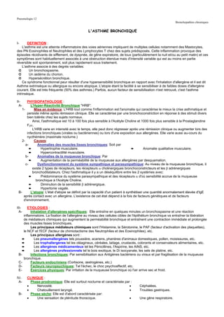 Pneumologie 12
                                                                                                             Bronchopathies chroniques


                                                 L'ASTHME BRONCHIQUE


I-      DEFINITION :
     L'asthme est une atteinte inflammatoire des voies aériennes impliquant de multiples cellules notamment des Mastocytes,
des PN Eosinophiles et Neutrophiles et des Lymphocytes T chez des sujets prédisposés. Cette inflammation provoque des
épisodes récidivants de sifflement, de dyspnée, de gêne expiratoire, de toux (particulièrement la nuit et/ou au petit matin) et ces
symptômes sont habituellement associés à une obstruction étendue mais d'intensité variable qui est au moins en partie
réversible soit spontanément, soit plus rapidement sous traitement.
     L'asthme associe à des degrés variables:
  ➲       Un bronchospasme.
  ➲       Un œdème du chorion.
  ➲       Hypersécrétion bronchique.
     Ce syndrome fonctionnel peur résulter d'une hypersensibilité bronchique en rapport avec l'inhalation d'allergène et il est dit
Asthme extrinsèque ou allergique ou encore atopique. L'atopie étant la facilité à se sensibiliser à de faibles doses d'allergène
courant. Elle est très fréquente (50% des asthmes.) Parfois, aucun facteur de sensibilisation n'est retrouvé, c'est l'asthme
intrinsèque.

II-     PHYSIOPATHOLOGIE :
  A-       L'Hyper-Réactivité Bronchique "HRB":
    1-       Mise en évidence: L'HRB tout comme l'inflammation est l'anomalie qui caractérise le mieux la crise asthmatique et
        persiste même après rémission clinique. Elle se caractérise par une bronchoconstriction en réponse à des stimuli divers
        bien tolérés chez les sujets normaux.
            Ainsi, l'asthmatique est 10 à 100 fois plus sensible à l'Acétyle Choline et 1000 fois plus sensible à la Prostaglandine
        F2α.
            L'HRB varie en intensité avec le temps, elle peut donc régresser après une rémission clinique ou augmenter lors des
        infections bronchiques (virales ou bactériennes) ou lors d'une exposition aux allergènes. Elle varie aussi au-cours du
        nycthémère (maximale nocturne.)
   2-        Causes:
       a-       Anomalies des muscles lisses bronchiques: Soit par
          ➨       Hypertrophie musculaire.                                        ➨        Anomalie qualitative musculaire.
          ➨       Hypercontractilité musculaire.
       b-       Anomalies de la muqueuse bronchique: Par
          ➨       Augmentation de la perméabilité de la muqueuse aux allergènes par desquamation.
       c-       Dysfonctionnement du système sympathique et parasympathique: Au niveau de la muqueuse bronchique, il
            existe 2 types de récepteurs, les récepteurs α cholinergiques bronchoconstricteurs et les β adrénergiques
            bronchodilatateurs. Chez l'asthmatique il y a un déséquilibre entre les 2 systèmes avec:
          ➨       Prédominance du système parasympathique et des récepteurs α d'où sensibilité accrue de la muqueuse
               bronchique à l'Acétyle Choline.
          ➨       Diminution de la sensibilité β adrénergique.
          ➨       Hypertonie vagale.
 B-        L'atopie: L'état d'atopie se définit par la capacité d'un patient à synthétiser une quantité anormalement élevée d'IgE
     après contact avec un allergène. L'existence de cet état dépend à la fois de facteurs génétiques et de facteurs
     d'environnement.

III-    ETIOLOGIES :
  A-      Inhalation d'allergènes spécifiques: Elle entraîne en quelques minutes un bronchospasme et une réaction
     inflammatoire. La fixation de l'allergène au niveau des cellules cibles de l'épithélium bronchique va entraîner la libération
     de médiateurs chimiques qui augmentent la perméabilité bronchique et entraînent une contraction immédiate et prolongée
     des muscles lisses bronchiques.
          Les principaux médiateurs chimiques sont l'Histamine, la Sérotonine, le PAF (facteur d'activation des plaquettes),
     le NCF et l'ECF (facteur de chimiotactisme des Neutrophiles et des Eosinophiles), etc.
          Les principaux allergènes sont :
    ➨       Les pneumallergènes tels poussière, acariens, phanères d'animaux domestiques, pollen, moisissures, etc.
    ➨       Les trophallergènes tel les oléagineux, céréales, laitage, crustacés, colorants et conservateurs alimentaires, etc.
    ➨       Les allergènes médicamenteux tel les Pénicillines, l'Aspirine, les AINS, etc.
    ➨       Les allergènes professionnels tel le bois exotique, le Di isocyanate, les sels de platine, etc.
 B-       Infections bronchiques: Par sensibilisation aux Antigènes bactériens ou viraux et par fragilisation de la muqueuse
     bronchique.
 C-       Facteurs endocriniens (Cortisone, œstrogènes, etc.)
 D-       Facteurs neuropsychiques: Tel l'échec, le choc psychoaffectif, etc.
 E-       Exercices physiques: Par irritation de la muqueuse bronchique où l'air arrive sec et froid.

IV-    CLINIQUE :
 A-      Phase prodromique: Elle est surtout nocturne et caractérisée par :
       •    Nervosité.                                                   •          Céphalées.
       •    Chatouillement laryngé.                                      •          Troubles gastriques.
 B-      Phase sèche: Elle est d'abord caractérisée par:
       •    Une sensation de plénitude thoracique.                       •          Une gêne respiratoire.
 
