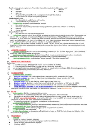 Puis la crise augmente rapidement d'intensité et l'aspect du malade devient évocateur avec
        •      Pâleur.                                                         •      Dyspnée.
        •      Angoisse.                                                       •      Sueurs.
        •      Soif d'air.
        •      Respiration bruyante (sifflement) avec expiration lente, pénible et active.
        •      Thorax distendu et bloqué en inspiration profonde.
    L'auscultation révèle:
        •      Des râles sibilants aux 2 champs pulmonaires.
        •      Tension artérielle et pouls normaux.
 C-       Phase humide: après une période variable, survient:
        •      Des quintes de toux.
        •      Ramenant des crachats perlés de Laennec (expectoration gélatineuse, adhérant au crachoir.)
        •      Polyurie.
        •      Et crise sudorale.
    L'auscultation révèle
        •      Des râles ronchus voir un bruit de pigeonnier.
 D-       L'inter-crise: quelques heures après la crise, le malade ne ressent plus aucune gêne respiratoire. Seul persiste une
     asthénie et le seul stigmate de la crise reste l'Hypersensibilité bronchique à l'Acétyle Choline mesuré par le test de
     provocation ou DLAC pour Dose Liminaire d'Acétyle Choline par administration de dose croissantes d'Acétyle Choline
     jusqu'à la chute du VEMS d'au moins 20%. Elle est inf à 1500γ chez l'asthmatique alors qu'elle est de l'ordre de 20000γ
     chez le sujet normal. Ce test reste le temps essentiel du diagnostic de l'asthme.
 E-       L'évolution: Elle peut être bénigne, modérée ou sévère. Elle peut évoluer vers l'asthme persistant (avec un fond
     d'insuffisance respiratoire) qui peut être modéré ou sévère ou le plus souvent vers l'asthme intermittent (patient normal
     entre les crises.)

V-    ASPECTS CLINIQUES :
 A-      L'asthme de l'enfant: Il évolue vers la bronchiolite aiguë fébrile avec toux bruyante et polypnée. C'est le caractère
    répétitif des crises qui fait évoquer le diagnostic.
 B-      L'asthme avec foyer pulmonaire: Soit asthme surinfecté (image de condensation), soit asthme avec troubles
    ventilatoires du fait d'un bouchon muqueux (image d'atélectasie.) Diagnostic de radiologie.
 C-      L'asthme des vascularites (collagénoses): surtout lors de la Périartérite noueuse "PAN".

VI-     DIAGNOSTIC DIFFERENTIEL :
Se fait avec:
  ➲       La bronchite chronique (BPCO) (L'EFR montre une irréversibilité du VEMS.)
  ➲       La DDB (Scanner ou artériographie lipiodolée précise l'aspect des bronches.)
  ➲       Les cardiopathies (surtout gauches tel l'OAP): simulant un pseudo-asthme cardiaque (ECG, Echocardiographie, etc.)
  ➲       La sténose trachéale (fonctionnelle ou tumorale) (Fibroscopie.)

VII- CLASSIFICATION :
 A.      En fonction de la fréquence:
    1-     L'asthme intermittent: Les crises n'apparaissent pas plus d'une fois par semaine. (1/7 max)
    2-     L'asthme persistant: Les crises ne disparaissent jamais plus d'une fois par semaine. (6/7 min)
 B.      En fonction de la gravité:
    1.     L'asthme bénin: Tout au plus une crise par jour avec un DEP sup à 80%.
    2.     L'asthme modéré: Quotidien, modifie légèrement l'activité et le sommeil avec un DEP entre 60 et 80%.
    3.     L'asthme sévère: Quasi-continu, limitant sévèrement l'activité et le sommeil avec un DEP inf à 60%.
    4.     L'arrêt respiratoire imminent ou état de mal asthmatique: Avec somnolence, confusion, fréquence respiratoire
       augmentée (sup à 30/mn) et bradycardie. Les râles sibilants manquent, c'est le silence terminal.

VIII-    BILAN :
 A.         L'interrogatoire: Doit être minutieux et doit permettre
               De rechercher les modalités d'apparition des crises, leur fréquence et leur périodicité.
               De rechercher la notion d'atopie personnelle ou familiale (eczéma, urticaire, rhinite, allergie alimentaire, etc.)
               D'établir le journal de l'asthmatique contenant les différentes mesures de DEP qui varie dans le nycthémère
         (augmente de plus de 20% après prise de bronchodilatateurs.)
               D'étudier l'environnement domestique, professionnel et médicamenteux.
 B.         La radiographie du thorax: Montre
         o       Des signes de distension thoracique avec élargissement des espaces inter-costaux et horizontalisation des cotes.
 C.         La radiographie des sinus: Recherche des polypes.
 D.         La bronchoscopie: Permet l'étude cytologique après lavage broncho-alvéolaire.
 E.         La FNS: Recherche une éosinophilie.
 F.         Le bilan allergologique par dosage des IgE spécifiques et totaux au RAST, les tests d'histamino-libération et les
        tests cutanés allergologiques.

IX-     TRAITEMENT :
 A.       Objectifs:
  1.       Obtenir les meilleurs résultats possibles:
      ➨     Diminuer au maximum la symptomatologie par les bronchodilatateurs.
      ➨     Limiter le moins possible l'activité physique.
      ➨     Améliorer le DEP.
 