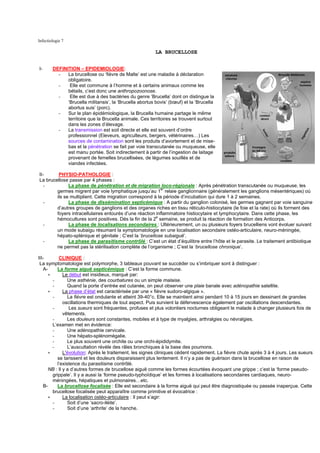 Infectiologie 7

                                                         LA BRUCELLOSE


I-      DEFINITION – EPIDEMIOLOGIE:
          -   La brucellose ou ‘fièvre de Malte’ est une maladie à déclaration
              obligatoire.
          -    Elle est commune à l’homme et à certains animaux comme les
              bétails, c’est donc une anthropozoonose.
          -    Elle est due à des bactéries du genre ‘Brucella’ dont on distingue la
              ‘Brucella militansis’, la ‘Brucella abortus bovis’ (bœuf) et la ‘Brucella
              abortus suis’ (porc).
          -   Sur le plan épidémiologique, la Brucella humaine partage le même
              territoire que la Brucella animale. Ces territoires se trouvent surtout
              dans les zones d’élevage.
          -   La transmission est soit directe et elle est souvent d’ordre
              professionnel (Eleveurs, agriculteurs, bergers, vétérinaires…) Les
              sources de contamination sont les produits d’avortement et de mise-
              bas et la pénétration se fait par voie transcutanée ou muqueuse, elle
              est manu portée. Soit indirectement à partir de l’ingestion de laitage
              provenant de femelles brucellisées, de légumes souillés et de
              viandes infectées.

II-      PHYSIO-PATHOLOGIE :
La brucellose passe par 4 phases :
   -          La phase de pénétration et de migration loco-régionale : Après pénétration transcutanée ou muqueuse, les
        germes migrent par voie lymphatique jusqu’au 1er relaie ganglionnaire (généralement les ganglions mésentériques) où
        ils se multiplient. Cette migration correspond à la période d’incubation qui dure 1 à 2 semaines.
   -          La phase de dissémination septicémique : A partir du ganglion colonisé, les germes gagnent par voie sanguine
        d’autres groupes de ganglions et des organes riches en tissu réticulo-histiocytaire (le foie et la rate) où ils forment des
        foyers intracellulaires entourés d’une réaction inflammatoire histiocytaire et lymphocytaire. Dans cette phase, les
        hémocultures sont positives. Dés la fin de la 2e semaine, se produit la réaction de formation des Anticorps.
   -          La phase de localisations secondaires : Ultérieurement, un ou plusieurs foyers brucelliens vont évoluer suivant
        un mode subaigu résumant la symptomatologie en une localisation secondaire ostéo-articulaire, neuro-méningée,
        hépato-splénique et génitale ; C’est la ‘brucellose subaiguë’.
   -          La phase de parasitisme contrôlé : C’est un état d’équilibre entre l’hôte et le parasite. Le traitement antibiotique
        ne permet pas la stérilisation complète de l’organisme ; C’est la ‘brucellose chronique’.

III-       CLINIQUE :
 La symptomatologie est polymorphe, 3 tableaux pouvant se succéder ou s’imbriquer sont à distinguer :
   A-     La forme aiguë septicémique : C’est la forme commune.
     ∗        Le début est insidieux, marqué par:
       -        Une asthénie, des courbatures ou un simple malaise.
       -        Quand la porte d’entrée est cutanée, on peut observer une plaie banale avec adénopathie satellite.
     ∗        La phase d’état est caractérisée par une « fièvre sudoro-algique ».
       -        La fièvre est ondulante et atteint 39-40°c. Elle se maintient ainsi pendant 10 à 15 jours en dessinant de grandes
              oscillations thermiques de tout aspect. Puis survient la défervescence également par oscillations descendantes.
       -         Les sueurs sont fréquentes, profuses et plus volontiers nocturnes obligeant le malade à changer plusieurs fois de
              vêtements.
       -        Les douleurs sont constantes, mobiles et à type de myalgies, arthralgies ou névralgies.
       L’examen met en évidence:
       -        Une adénopathie cervicale.
       -        Une hépato-splénomégalie.
       -        Le plus souvent une orchite ou une orchi-épididymite.
       -        L’auscultation révèle des râles bronchiques à la base des poumons.
     ∗        L'évolution: Après le traitement, les signes cliniques cèdent rapidement. La fièvre chute après 3 à 4 jours. Les sueurs
          se tarissent et les douleurs disparaissent plus lentement. Il n’y a pas de guérison dans la brucellose en raison de
          l’existence du parasitisme contrôlé.
      NB : Il y a d’autres formes de brucellose aiguë comme les formes écourtées évoquant une grippe ; c’est la ‘forme pseudo-
       grippale’. Il y a aussi la ‘forme pseudo-typhoïdique’ et les formes à localisations secondaires cardiaques, neuro-
       méningées, hépatiques et pulmonaires…etc.
   B-     La brucellose focalisée : Elle est secondaire à la forme aiguë qui peut être diagnostiquée ou passée inaperçue. Cette
       brucellose focalisée peut apparaître comme primitive et évocatrice :
     ∗        La localisation ostéo-articulaire : Il peut s’agir:
       -        Soit d’une ‘sacro-iléite’.
       -        Soit d’une ‘arthrite’ de la hanche.
 