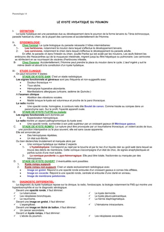 Pneumologie 14


                                         LE KYSTE HYDATIQUE DU POUMON


I-     DEFINITION :
   Le kyste hydatique est une parasitose due au développement dans le poumon de la forme larvaire du Ténia échinocoque,
parasite habituel du chien, de la plupart des carnivores et accidentellement de l'Homme.

II-    EPIDEMIOLOGIE :
  A-     Chez l'animal: Le cycle biologique du parasite nécessite 2 hôtes intermédiaires:
    1-     Les herbivores, notamment le mouton dans lequel s'effectue le développement larvaire.
    2-     Les carnivores, notamment le chien dans lequel s'effectue le développement du parasite adulte.
         En effet, le parasite vit dans l'intestin du chien, souille l'herbe qui est avalé par les moutons, Les œufs libèrent les
  embryons dits Hexacanthes qui de la muqueuse intestinale, migrent jusqu'au filtre hépatique ou pulmonaire. Les carnivores
  se réinfectent en se nourrissant de viscères d'herbivores infestés.
 B-      Chez l'homme: Accidentellement, l'Homme peut prendre la place du mouton dans le cycle. L'œuf ingéré y suit le
     même destin et aboutit à la constitution d'un kyste hydatique.

III-    ETUDE CLINIQUE :
    On peut rencontrer 4 stades:
 A.       STADE DE KYSTE SAIN: C'est un stade radiologique.
    Les signes fonctionnels et généraux sont peu fréquents et non-suggestifs avec
        •      Douleur thoracique ++
        •      Toux sèche.
        •      Hémoptysie hyperative abondante.
        •      Manifestations allergiques (urticaire, œdème de Quincke.)
    A l'examen clinique
        •      Abolition des vibrations vocales.
        •      Matité lorsque le kyste est volumineux et proche de la paroi thoracique.
    La radio montre
        •      Une opacité ronde, homogène, à contours nets dite Boulet de canon. Comme tracée au compas dans un
             parenchyme sain. Sur le profil, l'opacité apparaît ovale.
 B.       STADE DE KYSTE FLETRI ou malade:
    Les signes fonctionnels sont dominés par
        •      Expectoration hémoptoïque.
    La radio montre un aspect pathognomonique du kyste avec
        •      Une opacité ronde, surmontée à son pole supérieur par un croissant gazeux dit Ménisque gazeux.
 C.       STADE DE KYSTE ROMPU: La rupture peut être provoquée par un traumatisme thoracique, un violent accès de toux,
       une ponction intempestive ou le plus souvent, elle est sans cause apparente.
    Elle est annoncée par
        •      Des hémoptysies répétées.
        •      Un état sub-fébrile.
    Ou bien déclenchée brutalement et marquée alors par
        •      Une vomique hydatique qui réalise 2 aspects
          1-      L'hydatidoptysie: Correspond au rejet par la bouche et par le nez d'un liquide clair au goût salé dans lequel se
               trouve des débris de membrane. Cette vomique s'accompagne d'un état de choc, de signes anaphylactiques et
               parfois suivie d'une mort subite.
          2-      La vomique purulente ou pyo-hémorragique: Elle peut être totale, fractionnée ou marquée par des
               hémoptysies.
 D.       STADE DE KYSTE OUVERT: 2 éventualités sont possibles:
     1.      Kyste rompu suppuré.
     2.      Kyste rompu non-suppuré: C'est un stade exclusivement radiologique avec
        •      Image en grelot: Répond à une opacité ronde entourée d'un croissant gazeux à cornes très effilées.
        •      Image en cocarde: Répond à une opacité ronde, centrale et entourée d'une clarté en anneau.
        •      Image de membrane pelotonnée.

IV-   DIAGNOSTIC DIFFERENTIEL :
   Le diagnostic du kyste hydatique repose sur la clinique, la radio, l'endoscopie, la biologie notamment la FNS qui montre une
hyperéosinophilie et sur le diagnostic sérologique.
   Devant une opacité ronde, il faut éliminer:
      La tuberculose.                                                        Le kyste dermoïde.
      Les néoplasies bronchiques.                                            Le kyste pleuro-péricardique.
      Le neurinome.                                                          La hernie diaphragmatique.
   Devant une image en grelot, il faut éliminer:
      L'aspergillose.                                                        L'hématome intracavitaire.
   Devant une image en lâché de ballon, il faut éliminer:
      Un cancer secondaire.
   Devant un kyste rompu, il faut éliminer:
      L'abcès du poumon.                                                     Les néoplasies excavées.
 