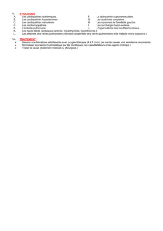 V-    ETIOLOGIES :
 A.     Les cardiopathies ischémiques.                             F.      La tachycardie supraventriculaire.
 B.     Les cardiopathies hypertensives.                           G.      Les arythmies complètes.
 C.     Les cardiopathies valvulaires.                             H.      Les myxomes de l'oreillette gauche.
 D.     Les cardiomyopathies.                                      I.      Les surcharges hydro-sodées.
 E.     L'embolie pulmonaire.                                      J.      L'hypervolémie des insuffisants rénaux.
 K.     Les hauts débits cardiaques (anémie, hyperthyroïdie, hyperthermie.)
 L.     Les atteintes des veines pulmonaires (sténose congénitale des veines pulmonaires et la maladie veino-occlusive.)

VI-   TRAITEMENT :
        Assurer une hématose satisfaisante avec oxygénothérapie (4 à 6 L/mn) par sonde nasale, voir assistance respiratoire.
        Normaliser la pression hydrostatique par les diurétiques, les vasodilatateurs et les agents inotrope +
        Traiter la cause (traitement médical ou chirurgical.)
 