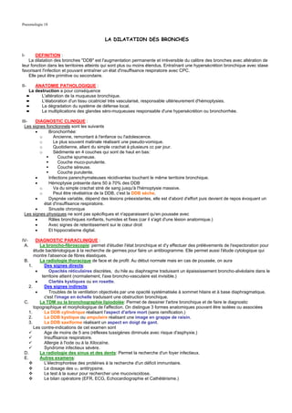 Pneumologie 18


                                            LA DILATATION DES BRONCHES


I-      DEFINITION :
    La dilatation des bronches "DDB" est l'augmentation permanente et irréversible du calibre des bronches avec altération de
leur fonction dans les territoires atteints qui sont plus ou moins étendus. Entraînant une hypersécrétion bronchique avec stase
favorisant l'infection et pouvant entraîner un état d'insuffisance respiratoire avec CPC.
    Elle peut être primitive ou secondaire.

II-       ANATOMIE PATHOLOGIQUE :
       La destruction a pour conséquence
      ➨      L'altération de la muqueuse bronchique.
      ➨      L'élaboration d'un tissu cicatriciel très vascularisé, responsable ultérieurement d'hémoptysies.
      ➨      La dégradation du système de défense local.
      ➨      La multiplications des glandes séro-muqueuses responsable d'une hypersécrétion ou bronchorrhée.

III-    DIAGNOSTIC CLINIQUE :
  Les signes fonctionnels sont les suivants
        •     Bronchorrhée:
          o      Ancienne, remontant à l'enfance ou l'adolescence.
          o      Le plus souvent matinale réalisant une pseudo-vomique.
          o      Quotidienne, allant du simple crachat à plusieurs cc par jour.
          o      Sédimente en 4 couches qui sont de haut en bas:
                    Couche spumeuse.
                    Couche muco-purulente.
                    Couche séreuse.
                    Couche purulente.
        •     Infections parenchymateuses récidivantes touchant le même territoire bronchique.
        •     Hémoptysie présente dans 50 à 70% des DDB
          o      Va du simple crachat strié de sang jusqu'à l'hémoptysie massive.
          o      Peut être révélatrice de la DDB, c'est la DDB sèche.
        •     Dyspnée variable, dépend des lésions préexistantes, elle est d'abord d'effort puis devient de repos évoquant un
            état d'insuffisance respiratoire.
        •     Sinusite chronique
  Les signes physiques ne sont pas spécifiques et n'apparaissent qu'en poussée avec
        •     Râles bronchiques ronflants, humides et fixes (car il s'agit d'une lésion anatomique.)
        •     Avec signes de retentissement sur le cœur droit
        •     Et hippocratisme digital.

IV-     DIAGNOSTIC PARACLINIQUE :
 A.       La broncho-fibroscopie: permet d'étudier l'état bronchique et d'y effectuer des prélèvements de l'expectoration pour
       étude bactériologique à la recherche de germes pour faire un antibiogramme. Elle permet aussi l'étude cytologique qui
       montre l'absence de fibres élastiques.
 B.       La radiologie thoracique de face et de profil: Au début normale mais en cas de poussée, on aura
    1.      Des signes directs:
        •      Opacités réticulaires discrètes, du hile au diaphragme traduisant un épaississement broncho-alvéolaire dans le
           territoire atteint (normalement, l'axe broncho-vasculaire est invisible.)
        •      Clartés kystiques ou en rosette.
    2.      Des signes indirects:
        •      Troubles de la ventilation objectivés par une opacité systématisée à sommet hilaire et à base diaphragmatique,
            c'est l'image en échelle traduisant une obstruction bronchique.
 C.       La TDM ou la bronchographie lipiodolée: Permet de dessiner l'arbre bronchique et de faire le diagnostic
       topographique et morphologique de l'affection. On distingue 3 formes anatomiques pouvant être isolées ou associées
    1.      La DDB cylindrique réalisant l'aspect d'arbre mort (sans ramification.)
    2.      La DDB kystique ou ampulaire réalisant une image en grappe de raisin.
    3.      La DDB saxiforme réalisant un aspect en doigt de gant.
       Les contre-indications de cet examen sont
            Age de moins de 5 ans (réflexes tussigènes diminués avec risque d'asphyxie.)
            Insuffisance respiratoire.
            Allergie à l'iode ou à la Xilocaïne.
            Syndrome infectieux sévère.
 D.       La radiologie des sinus et des dents: Permet la recherche d'un foyer infectieux.
 E.       Autres examens:
            L'électrophorèse des protéines à la recherche d'un déficit immunitaire.
            Le dosage des α1 antitrypsine.
            Le test à la sueur pour rechercher une mucoviscidose.
            Le bilan opératoire (EFR, ECG, Echocardiographie et Cathétérisme.)
 