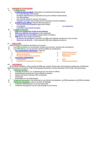 V-      DIAGNOSTIC ETIOLOGIQUE :
 A.       La DDB acquise:
    1.      La DDB acquise localisée: Secondaire à une sténose bronchique soit par
       o      Un corps étranger chez l'enfant
       o      D'origine inflammatoire (complication d'une primo-infection tuberculeuse)
       o      Une aspergillose
       o      Une mycose (abcès du poumon chronique.)
       o      D'origine tumorale chez l'adulte (cancer bronchique et tumeur bénigne.)
    2.      La DDB acquise diffuse: Elle peut être secondaire à
       o      Une broncho-pneumopathie aiguë chez l'enfant.
       o      La rougeole.                                               o       La coqueluche.
       o      L'inhalation de produits toxiques.
 B.       La DDB congénitale:
    1.      DDB avec polykystose rénale et pancréatique.
    2.      DDB avec déficits immunitaires en IGA sécrétoires.
    3.      La maladie des cils immobiles (cellules ciliées immobiles.)
    4.      DDB décrite dans certains syndromes:
       o      Syndrome de Kartagener, associant une DDB avec polypose sinusienne et situs invertus.
       o      Syndrome de Mounier – Kuhn associant DDB avec polypose sinusienne.

VI-     EVOLUTION :
    Elle est fonction de l'étendue des lésions et du terrain.
 A.       Les DDB localisées ont une évolution simple le plus souvent, rarement des surinfections.
 B.       Les DDB diffuses ont une évolution sévère émaillée de complications
    1.       Les complications infectieuses: A type de
               Pneumonie et broncho-pneumonie.                                  Greffe tuberculeuse.
               Abcès du poumon.                                                 Abcès du cerveau.
               Pleurésie bactérienne purulente.                                 Septicémie.
    2.       Les autres complications:
               Hémoptysies.                                                     CPC.
               Insuffisance respiratoire chronique.                             Amylose secondaire.

VII- TRAITEMENT :
    Ne se décide qu'après un bilan complet de DDB avec examen clinique des voies aériennes supérieures et inférieures,
Radio thoracique et sinusienne, TDM, bronchographie lipiodolée, broncho-fibroscopie, EFR et bilan hémodynamique.
 A.      Traitement médical:
           Drainage de posture, 2 ou 3 séances par jour (du moins au début.)
           Antibiothérapie réservée aux formes fébriles et sévères.
           Ablation des foyers infectieux ORL et dentaires.
           Vaccination.
           Embolisation en cas d'hémoptysie.
 B.      Traitement chirurgical: Il est préconisé en cas d'échec d'embolisation, de DDB localisées et de DDB mal tolérée.
 C.      Traitement étiologique: Varie en fonction de l'étiologie
           Traitement antituberculeux en cas de tuberculose.
           Traitement chirurgical en cas de corps étranger ou de tumeurs.
 