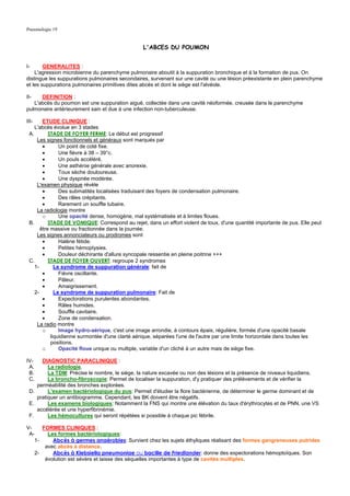 Pneumologie 19


                                                 L'ABCES DU POUMON


I-      GENERALITES :
    L'agression microbienne du parenchyme pulmonaire aboutit à la suppuration bronchique et à la formation de pus. On
distingue les suppurations pulmonaires secondaires, survenant sur une cavité ou une lésion préexistante en plein parenchyme
et les suppurations pulmonaires primitives dites abcès et dont le siège est l'alvéole.

II-   DEFINITION :
   L'abcès du poumon est une suppuration aiguë, collectée dans une cavité néoformée, creusée dans le parenchyme
pulmonaire antérieurement sain et due à une infection non-tuberculeuse.

III-    ETUDE CLINIQUE :
    L'abcès évolue en 3 stades
 A.        STADE DE FOYER FERME: Le début est progressif
     Les signes fonctionnels et généraux sont marqués par
        •       Un point de coté fixe.
        •       Une fièvre à 38 – 39°c.
        •       Un pouls accéléré.
        •       Une asthénie générale avec anorexie.
        •       Toux sèche douloureuse.
        •       Une dyspnée modérée.
     L'examen physique révèle
        •       Des submatités localisées traduisant des foyers de condensation pulmonaire.
        •       Des râles crépitants.
        •       Rarement un souffle tubaire.
     La radiologie montre
        o       Une opacité dense, homogène, mal systématisée et à limites floues.
 B.        STADE DE VOMIQUE: Correspond au rejet, dans un effort violent de toux, d'une quantité importante de pus. Elle peut
       être massive ou fractionnée dans la journée.
     Les signes annonciateurs ou prodromes sont
        •       Halène fétide.
        •       Petites hémoptysies.
        •       Douleur déchirante d'allure syncopale ressentie en pleine poitrine +++
 C.        STADE DE FOYER OUVERT: regroupe 2 syndromes
    1-        Le syndrome de suppuration générale: fait de
        •       Fièvre oscillante.
        •       Pâleur.
        •       Amaigrissement.
    2-        Le syndrome de suppuration pulmonaire: Fait de
        •       Expectorations purulentes abondantes.
        •       Râles humides.
        •       Souffle cavitaire.
        •       Zone de condensation.
     La radio montre
        o       Image hydro-aérique, c'est une image arrondie, à contours épais, régulière, formée d'une opacité basale
            liquidienne surmontée d'une clarté aérique, séparées l'une de l'autre par une limite horizontale dans toutes les
            positions.
        o       Opacité floue unique ou multiple, variable d'un cliché à un autre mais de siège fixe.

IV-   DIAGNOSTIC PARACLINIQUE :
 A.      La radiologie.
 B.      La TDM: Précise le nombre, le siège, la nature excavée ou non des lésions et la présence de niveaux liquidiens.
 C.      La broncho-fibroscopie: Permet de localiser la suppuration, d'y pratiquer des prélèvements et de vérifier la
    perméabilité des bronches explorées.
 D.      L'examen bactériologique du pus: Permet d'étudier la flore bactérienne, de déterminer le germe dominant et de
    pratiquer un antibiogramme. Cependant, les BK doivent être négatifs.
 E.      Les examens biologiques: Notamment la FNS qui montre une élévation du taux d'érythrocytes et de PNN, une VS
    accélérée et une hyperfibrinémie.
 F.      Les hémocultures qui seront répétées si possible à chaque pic fébrile.

V-        FORMES CLINIQUES :
 A-         Les formes bactériologiques:
       1-     Abcès à germes anaérobies: Survient chez les sujets éthyliques réalisant des formes gangreneuses putrides
           avec abcès à distance.
       2-     Abcès à Klebsiella pneumoniae ou bacille de Friedlander: donne des expectorations hémoptoïques. Son
           évolution est sévère et laisse des séquelles importantes à type de cavités multiples.
 