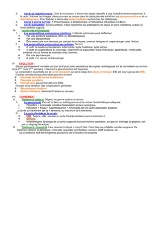 3-       Abcès à Staphylocoque: Chez le nourrisson, il donne des signes digestifs à type de ballonnement abdominal. A
           la radio, il donne des images claires pouvant se rompre dans la cavité pleurale entraînant un pyo-pneumothorax et un
           état asphyxique. Chez l'adulte, il donne des abcès multiples surtout chez les diabétiques.
      4-       Abcès à autres germes: A Pneumocoque, à Streptocoque, à Hémophilus influenzae et à BGN.
      5-       Abcès parasitaire: Surtout amibien. Il faut rechercher les antécédents de séjour en zone d'endémie ou bien un
           foyer amibien suppuré.
 B-          Les formes étiologiques:
   1.          Les suppurations pulmonaires primitives: L'atteinte pulmonaire peut s'effectuer
                 Par voie aérienne supérieure (ORL ou stomatologique)
                 Par voie septicémique
                 Être secondaire aux sténoses par cancers bronchiques, tumeurs bénignes et corps étranger chez l'enfant.
      2.       Les suppurations pulmonaires secondaires: Se font
                 A partir de cavités préexistantes, tuberculose, kyste hydatique, kyste aérien .
                 A partir de suppurations du voisinage, notamment la suppuration sous phréniques, appendicite, cholécystite,
              annexite chez la femme et prostatite chez l'homme.
                 Par voie septicémique.
                 A partir d'un cancer de l'œsophage.

VI-     EVOLUTION :
    Elle est généralement favorable au bout de 8 jours avec persistance des signes radiologiques qui se normalisent au environ
de la 2eme ou la 3eme semaine. L'élément le plus important est l'apyrexie.
    La complication essentielle est la cavité résiduelle qui est le siège d'un abcès chronique. Elle est pourvoyeuse de DDB.
    D'autres complications pulmonaires peuvent survenir
         Pleurésie séro-fibrineuse bactérienne.
         Pleurésie purulente.
         Hémoptysies pouvant révéler une DDB.
    On peut aussi observer des complications générales
         Rhumatisme infectieux.
         Abcès à distance notamment l'abcès du cerveau.

VII- TRAITEMENT :
 A.        Traitement médical: Dépend du germe isolé et du terrain
    1-       Le germe isolé: Permet de faire un antibiogramme et de choisir l'antibiothérapie adéquate.
                Pénicilline + Aminoside constitue l'association la plus synergique.
                Pénicilline + Flagyl + Céphalosporine + Aminoside est une autre association possible.
     La durée du traitement est de 4 semaine, au maximum de 8 semaines.
    2-       La porte d'entrée et le terrain:
                ORL: Angine, otite, sinusite ou porte d'entrée dentaire (soin et extraction.)
                Urinaire.
                Kinésithérapie: Drainage de la cavité suppurée soit par broncho-aspiration, soit par un drainage de posture, soit
           par un claping thoracique.
 B.        Traitement chirurgical: Il est rarement indiqué. Lorsqu'il l'est, il faut faire au préalable un bilan soigneux. Ce
     traitement dépend de l'étiologie, chronicité, séquelles surinfectées, cancers, DDB localisée, etc.
        La surveillance doit être longtemps poursuivie car la récidive est possible.
 