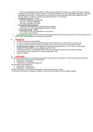-      Soit d’une ‘spondylodiscite brucellienne’, Celle-ci peut toucher tout le rachis à un ou plusieurs niveaux mais plus
             volontiers le rachis lombaire. Elle se révèle par une douleur rachidienne ou par la topographie radiculaire. Les signes
             radiologiques sont tardifs. La scintigraphie ou le scanner peut montrer des lésions des corps vertébraux ou des
             disques. Parfois, on observe un abcès paravertébral évoquant un ‘mal de pot’.
     ∗       La localisation nerveuse : Il s’agit:
         -      Soit d’une ‘méningo-myélo-radiculite’.
         -      Soit d’une ‘méningo-encéphalite’.
         -      Soit d’une ‘méningite à LCR clair’.
     ∗       La localisation hépato-splénique :
           -    L’atteinte du foie détermine une ‘hépatite granulomateuse’.
           -    Pour la rate, on a une ‘splénomégalie’ de volume modéré.
     ∗       La localisation génitale : Réalise
           -    Une ‘orchite’ ou une ‘orchi-épididymite’ chez l’homme
           -    Une ‘ovarite’ chez la femme.
  C-       La brucellose chronique : Elle fait suite à la forme aiguë notamment chez le sujet soumis à un contact répété avec les
         germes. Elle se caractérise par la ‘patraquerie brucellienne’.

D-     DIAGNOSTIC :
     •   La FNS montre une leuconeutropénie.
     •   La mise en évidence du germe est effectuée après hémocultures faites au moment des pics thermiques.
     •   La culture du germe doit se faire dans un incubateur dont le milieu est enrichi en CO2 pendant 30 jours.
     •   Le sérodiagnostic de Wright : C’est l’agglutination des IgM. Il est positif entre le 11e et le 15e jour mais il existe
         beaucoup de faux positifs et de faux négatifs (positif dés 1/80).
     •   La Réaction de Fixation du Complément ‘RFC’: Elle est plus précocement positive par rapport au Wright.
     •   L’ImmunoFluorescence Indirecte ‘IFI’ : Elle est positive dés 1/100.
     •   L’IDR à la mélitine.

E-    TRAITEMENT :
On utilise des antibiotiques à concentration intracellulaire réputés actifs sur la Brucella ; C’est les Cyclines de 2e génération :
    1. Doxycycline (Vibramycine*) à 200mg/kg/jour.
    2. Minocycline à 15mg/kg/jour.
    3. Triméthoprime ,Cotrimoxazole (Bactrim*).
Les associations sont basées sur :
    4. Doxycycline + Rifampicine.
    5. Rifampicine + Streptomycine.
Pendant 6 semaines. Pour les formes subaiguës, la durée est plus longue (3 mois).
La prévention est basée sur l’abatage du cheptel, sur la vaccination du bétail et sur les règles d’hygiène.
 