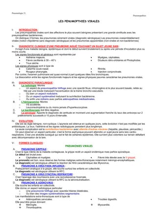 Pneumologie 21
                                                                                                                           Pneumopathies

                                               LES PENUMOPTHIES VIRALES


I-     INTRODUCTION :
    Les pneumopathies virales sont des affections le plus souvent bénignes présentant une grande similitude avec les
pneumopathies bactériennes.
    On distingue 3 formes, les pneumonies sûrement virales (diagnostic sérologique) Les pneumonies vraisemblablement
virales (notion d'épidémie sans diagnostic sérologique) et les pneumonies apparentées (non-virales et non-bactériennes)

II-     DIAGNOSTIC CLINIQUE D'UNE PNEUMONIE AIGUË TOUCHANT UN SUJET JEUNE SAIN :
   Il s'agit d'une maladie bénigne, épidémique et dont le début survient brutalement ou après une période d'incubation plus ou
moins courte.
   Les signes fonctionnels et généraux sont représentés par
        •       Asthénie majeure.                                           •     Myalgies, céphalées.
        •       Fièvre oscillante à 39 – 40°c                               •     Douleurs rétro-orbitaires et Photophobie.
        •       Toux sèche.
   Les signes physiques sont à type de
        •       Catarrhe oculo-nasal.                                       •     Rhinite.
        •       Rougeur pharyngée.                                          •     Injection conjonctivale.
   Par contre, l'examen pulmonaire est quasi-normal à part quelques râles fins bronchiques.
   La dissociation entre les signes fonctionnels majeurs et les signes physiques pauvres caractérise les pneumonies virales.

III-    DIAGNOSTIC PARACLINIQUE :
  A.      La radiologie: Montre
        o       Un aspect de pneumopathie hilifuge avec une opacité floue, inhomogène et le plus souvent basale, reliée au
             hile par une travée traduisant l'accentuation de la trame broncho-vasculaire.
        o       Ou bien un aspect nodulaire.
        o       Ou un aspect systématisé traduisant la surinfection bactérienne.
        o       Ou enfin une miliaire avec parfois adénopathies médiastinales.
 B.       L'hémogramme: Montre
        o       VS accélérée.
        o       Leuconeutropénie ou du moins jamais d'hyperleucocytose.
 C.       La bacilloscopie doit être négative.
 D.       La sérologie: Apporte le diagnostic de certitude en montrant une augmentation franche du taux des anticorps sur 2
       prélèvements successifs à 15 jours d'intervalle.

IV-     EVOLUTION :
    Elle est de règle bénigne, non-cyclique. L'apyrexie est obtenue en quelques jours, cette évolution n'est pas modifiée par les
antibiotiques. La toux, l'asthénie et les signes radiologiques persistent plus longtemps.
    La seule complication est la surinfection bactérienne avec atteinte d'autres viscères (hépatite, pleurésie, péricardite.)
    On peut observer un aspect particulier, c'est la forme asphyxique pouvant atteindre un sujet jeune sans tare cardio-
respiratoire. C'est une alvéolite suraiguë qui est le fait de certaines épidémies. Elle survient plus volontiers sur terrain défaillant
avec décompensation de la tare.

V-      FORMES CLINIQUES :
                                                      PNEUMONIES VIRALES
 A.        PNEUMONIE GRIPPALE :
    C'est le type même de la maladie contagieuse, la grippe revêt un aspect endémique mais parfois sporadique.
    Le début est brutal avec
        •      Céphalées et myalgies.                                         •      Fièvre très élevée avec le V grippal.
    Le pronostic est bon, sous réserve des formes malignes extra-thoraciques notamment méningo-encéphalitiques.
    Le diagnostic est sérologique utilisant la réaction de Hirtz caractéristique des Myxovirus.
 B.        PNEUMONIE A VIRUS PARA-INFLUENZA :
    Pratiquement analogue à la grippe, elle touche surtout les enfants en collectivité.
    Le diagnostic est sérologique utilisant la RFC.
 C.        PNEUMONIE A VIRUS SYNCITIAL RESPIRATOIRE :
    C'est l'apanage des nourrissons avec une recrudescence hivernale.
    Le diagnostic est sérologique utilisant la RFC ou la séroneutralisation.
 D.        PNEUMONIE A ADENOVIRUS :
    Elle touche les enfants en collectivité.
    Elle donne un aspect radiologique particulier
        o      Une pneumonie hilifuge avec opacités hilaires bilatérales.
        o      Ou bien des images systématisées segmentaire.
    Les manifestations extra-thoraciques sont à type de
        •      Adénopathies cervicales.                                       •      Troubles digestifs.
    Elle peut être grave donnant
               Méningite.                                                            Myocardite.
               Thrombopénie.
 