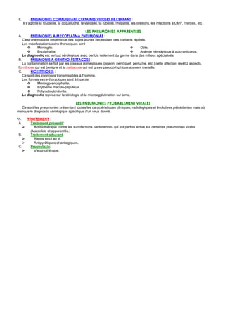 E.         PNEUMONIES COMPLIQUANT CERTAINES VIROSES DE L'ENFANT :
      Il s'agit de la rougeole, la coqueluche, la varicelle, la rubéole, l'hépatite, les oreillons, les infections à CMV, l'herpès, etc.

                                                  LES PNEUMONIES APPARENTEES
 A.       PNEUMONIES A MYCOPLASMA PNEUMONIAE :
    C'est une maladie endémique des sujets jeunes nécessitant des contacts répétés.
    Les manifestations extra-thoraciques sont
              Méningite.                                                          Otite.
              Encéphalite.                                                        Anémie hémolytique à auto-anticorps.
    Le diagnostic est surtout sérologique avec parfois isolement du germe dans des milieux spécialisés.
 B.       PNEUMONIE A ORNITHO-PSITTACOSE :
    La contamination se fait par les oiseaux domestiques (pigeon, perroquet, perruche, etc.) cette affection revêt 2 aspects,
 l'ornithose qui est bénigne et la psittacose qui est grave pseudo-typhique souvent mortelle.
 C.       RICKETTSIOSES :
    Ce sont des zoonoses transmissibles à l'homme.
    Les formes extra-thoraciques sont à type de
              Méningo-encéphalite.
              Erythème maculo-papuleux.
              Polyradiculonévrite.
    Le diagnostic repose sur la sérologie et la microagglutination sur lame.

                                            LES PNEUMONIES PROBABLEMENT VIRALES
  Ce sont les pneumonies présentant toutes les caractéristiques cliniques, radiologiques et évolutives précédentes mais où
manque le diagnostic sérologique spécifique d'un virus donné.

VI-     TRAITEMENT :
 A.       Traitement préventif:
            Antibiothérapie contre les surinfections bactériennes qui est parfois active sur certaines pneumonies virales
          (Macrolide et apparentés.)
 B.       Traitement adjuvant.
            Repos strict au lit.
            Antipyrétiques et antalgiques.
 C.       Prophylaxie:
            Vaccinothérapie.
 