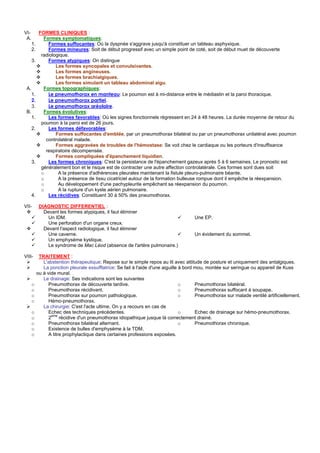 VI-         FORMES CLINIQUES :
 A.           Formes symptomatiques:
      1.        Formes suffocantes: Où la dyspnée s'aggrave jusqu'à constituer un tableau asphyxique.
      2.        Formes mineures: Soit de début progressif avec un simple point de coté, soit de début muet de découverte
             radiologique.
      3.        Formes atypiques: On distingue
                    Les formes syncopales et convulsivantes.
                    Les formes angineuses.
                    Les formes brachialgiques.
                    Les formes simulant un tableau abdominal aigu.
 A.           Formes topographiques:
      1.        Le pneumothorax en manteau: Le poumon est à mi-distance entre le médiastin et la paroi thoracique.
      2.        Le pneumothorax partiel.
      3.        Le pneumothorax aréolaire.
 B.           Formes évolutives:
      1.        Les formes favorables: Où les signes fonctionnels régressent en 24 à 48 heures. La durée moyenne de retour du
             poumon à la paroi est de 26 jours.
      2.        Les formes défavorables:
                    Formes suffocantes d'emblée, par un pneumothorax bilatéral ou par un pneumothorax unilatéral avec poumon
               controlatéral malade.
                    Formes aggravées de troubles de l'hémostase: Se voit chez le cardiaque ou les porteurs d'insuffisance
               respiratoire décompensée.
                    Formes compliquées d'épanchement liquidien.
      3.        Les formes chroniques: C'est la persistance de l'épanchement gazeux après 5 à 6 semaines. Le pronostic est
             généralement bon et le risque est de contracter une autre affection controlatérale. Ces formes sont dues soit
             o       A la présence d'adhérences pleurales maintenant la fistule pleuro-pulmonaire béante.
             o       A la présence de tissu cicatriciel autour de la formation bulleuse rompue dont il empêche la réexpansion.
             o       Au développement d'une pachypleurite empêchant sa réexpansion du poumon.
             o       A la rupture d'un kyste aérien pulmonaire.
      4.        Les récidives: Constituent 30 à 50% des pneumothorax.

VII-        DIAGNOSTIC DIFFERENTIEL :
              Devant les formes atypiques, il faut éliminer
                Un IDM.                                                                Une EP.
                Une perforation d'un organe creux.
              Devant l'aspect radiologique, il faut éliminer
                Une caverne.                                                           Un évidement du sommet.
                Un emphysème kystique.
                Le syndrome de Mac Léod (absence de l'artère pulmonaire.)

VIII-       TRAITEMENT :
              L'abstention thérapeutique: Repose sur le simple repos au lit avec attitude de posture et uniquement des antalgiques.
              La ponction pleurale exsufflatrice: Se fait à l'aide d'une aiguille à bord mou, montée sur seringue ou appareil de Kuss
           ou à vide mural.
              Le drainage: Ses indications sont les suivantes
      o          Pneumothorax de découverte tardive.                              o      Pneumothorax bilatéral.
      o          Pneumothorax récidivant.                                         o      Pneumothorax suffocant à soupape.
      o          Pneumothorax sur poumon pathologique.                            o      Pneumothorax sur malade ventilé artificiellement.
      o          Hémo-pneumothorax.
              La chirurgie: C'est l'acte ultime. On y a recours en cas de
      o          Echec des techniques précédentes.                                o      Echec de drainage sur hémo-pneumothorax.
                  eme
      o          2     récidive d'un pneumothorax idiopathique jusque là correctement drainé.
      o          Pneumothorax bilatéral alternant.                                o      Pneumothorax chronique.
      o          Existence de bulles d'emphysème à la TDM.
      o          A titre prophylactique dans certaines professions exposées.
 