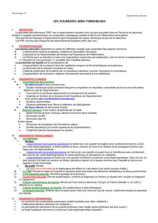 Pneumologie 23
                                                                                                                 Epanchements pleuraux

                                           LES PLEURESIES SERO-FIBRINEUSES


I-    DEFINITION :
   La pleurésie séro-fibrineuse "PSF" est un épanchement liquidien citrin de type exsudatif riche en Fibrine et en albumine,
tendant à coaguler spontanément, de composition cytologique variable et liée à une inflammation de la plèvre.
   Ceci permet de l'opposer à l'épanchement type transsudatif de nature mécanique et pauvre en albumine.
   Les PSF sont les plus fréquents des épanchements liquidiens (80% des cas.)

II-       PHYSIOPATHOLGIE :
       Les lésions pleurales dépendent en partie de l'affection causale avec cependant des aspects communs
              L'inflammation induit la congestion, l'œdème et l'exsudation fibrineuse.
              L'abondance de l'épanchement est fonction de l'importance de l'inflammation.
              La Fibrine peut se résorber ou subir une organisation conjonctive par pénétration, ainsi se forme un épaississement
          +/- important et une symphyse +/- complète des 2 feuillets pleuraux.
       La production du liquide est la conséquence de
              L'augmentation de la pression dans les capillaires sanguins et les lymphatiques sous-pleuraux.
              La diminution de la pression oncotique du sang.
              L'atteinte anatomique de la plèvre par un processus infectieux, tumoral, vasculaire ou traumatique.
              L'augmentation de la pression négative intra-pleurale secondaire à une atélectasie.

III-       DIAGNOSTIC CLINIQUE :
   A.         Circonstances de survenue:
         ➨       De début brutal le plus souvent avec
           •      Douleur thoracique quasi-constante bloquant la respiration en inspiration, exacerbée par la toux et le décubitus
               latéral du coté de l'épanchement.
           •      Toux sèche et quinteuse apparaissant au changement de position.
           •      Dyspnée en fonction de la douleur et de l'importance de l'épanchement.
         ➨       Avec parfois des manifestations trompeuses
           •      Douleurs abdominales.
           •      Douleurs générales avec fièvre et altération de l'état général.
         ➨       De façon latente de découverte fortuite.
      B.      Examen clinique: Il est surtout caractérisé par la triade
           •      Matité franche de bois, hydrique, déclive et tournant dans l'aisselle.
           •      Diminution du MV.
           •      Diminution des VV.
          Autres signes
           •      Diminution de l'ampliation de l'hémithorax atteint.
           •      Souffle pleurétique (à la limite supérieure de l'épanchement.)
           •      Frottement pleural (disparaissant en apnée.)

IV-     DIAGNOSTIC PARACLINIQUE :
  A-        La radiologie:
     1-        De face:
        o       L'épanchement de moyenne abondance se traduit par une opacité homogène avec comblement total du cul-de
            sac costo-diaphragmatique, à limite supérieure flous, concave en haut et en dedans et se propageant parfois vers
            l'apex par une ligne bordante.
        o       L'épanchement de grande abondance se traduit par une opacité occupant tout un hémithorax avec comblement
            des culs-de sac costo-diaphragmatique et cardio-phrénique et refoulement du médiastin.
        o       L'épanchement minime se traduit par une opacité comblant le cul-de-sac costo-diaphragmatique. Dans ce cas, on
            peut recourir à la radio en position de Muller (décubitus latéral) où le liquide remonte dans l'aisselle et donne une
            opacité à limite horizontale.
     2-        De profil: Révèle
        o       Le signe de la silhouette où le diaphragme est effacé du coté atteint (une seule coupole visible.)
  B-        La TDM: Précise le siège de l'opacité et apprécie après évacuation les éléments médiastinaux et pleuro-pulmonaires.
  C-        L'échographie pleurale: Permet le guidage de la ponction.
  D-        La ponction pleurale: Elle est systématique, confirme le diagnostic en retirant un liquide citrin, trouble et coagulant
        +/- rapidement.
  E-        L'étude cytochimique du liquide: Montre qu'il est riche en albumine (>30 g/l), en Fibrine (Rivalta +), en LDH (>
        280UI/l) et en cellules.
  F-        L'étude bactériologique du liquide: Est systématique à visée étiologique.
  G-        La biopsie pleurale: Brillante dans la tuberculose mais l'est moins en cas de cancer, notamment lorsque la pleurésie
        est récente.

V-        DIAGNOSTIC DIFFERENTIEL :
            Le syndrome de condensation pulmonaire (matité localisée avec râles crépitants.)
            L'atélectasie étendue (rétraction du médiastin.)
            La pachypleurite (ascension de la coupole phrénique mais l'angle cardio-phrénique est plus ouvert.)
            Le kyste hydatique volumineux (cul-de-sac costo-diaphragmatique épargné.)
 