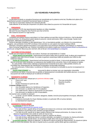 Pneumologie 25
                                                                                                              Epanchements pleuraux

                                               LES PLEURESIES PURULENTES


I-    DEFINITION :
   La pleurésie purulente ou empyème thoracique est caractérisée par la présence entre les 2 feuillets de la plèvre d'un
épanchement purulent et bactérien franchement épais et crémeux.
   C'est donc la suppuration septique de la séreuse pleurale.
   Cette affection ne se limite pas uniquement à la plèvre mais s'étend au poumon et à l'ensemble de la paroi.

II-        FREQUENCE :
       Elle représente 7 à 9% des épanchements liquidiens en milieu hospitalier.
       Elle est 8 fois plus fréquente chez l'homme que chez la femme.
       Elle s'observe souvent à un age avancé.

III-   ETIO – PATHOGENIE :
    L'empyème est presque toujours secondaire à un foyer septique qui peut être minime et méconnu, c'est la pleurésie
purulente primitive. Ou cliniquement patent (abcès du poumon, cancer pulmonaire, DDB, corps étranger, fausse route
alimentaire, atélectasie post-opératoire, etc.
    Parfois la pleurésie complique un état septicémique. Voir un traumatisme pariétal, une infection d'un pneumothorax
iatrogène, une surinfection d'une PSF à la faveur d'une ponction ou une rupture d'un kyste hydatique infecté.
    Rarement, l'empyème apparaît secondaire à une suppuration sous-phrénique (hépatique, pancréatique ou intestinal.)
    Dans l'immense majorité des cas, l'infection microbienne de la plèvre s'opère par ensemencement direct ou de proche en
proche par contiguïté. Beaucoup plus rarement, elle se fait par voie lymphatique ou sanguine.

IV-    ANATOMIE PATHOLOGIQUE :
    Quelle que soit l'origine de l'infection de la plèvre, l'évolution est schématisée en 3 stades
 A.      PHASE INITIALE DE DIFFUSION: L'épanchement est fluide et diffus dans la grande cavité, la plèvre est congestive et
     rougeâtre mais reste mince et souple. A ce stade, la guérison anatomique totale est possible sous l'effet du seul
     traitement médical.
 B.      PHASE DE COLLECTION: L'épanchement est franchement purulent et épais, il s'accumule généralement en arrière
     dans le cul-de-sac costo-vertébrale. La coalescence des feuillets forme une poche. Ceux-ci sont épaissis et rigides.
        Du coté pariétal, l'inflammation intéresse progressivement l'ensemble de la paroi. Cette pariétite entraîne une
     immobilité avec rétrécissement de l'hémithorax et amputation fonctionnelle importante.
        Du coté pulmonaire, l'inflammation, la sclérose et l'infection envahissent la corticalité du poumon et progressent en
     profondeur.
 C.      PHASE D'ENKYSTEMENT: La                      recouvrant la plèvre va évoluer vers une organisation irréversible.
     L'hémithorax est rétréci, incarcéré dans la pariétite et l'épaississement considérable des feuillets pleuraux. Le poumon
     sous-jacent est mutilé et disséqué par la sclérose et l'infection.

V-        DIAGNOSTIC CLINIQUE :
       Le début est souvent brutal, marqué par un syndrome infectieux avec
          •     Fièvre à 40° avec                                               •      Toux peu productive.
          •     Frissons.                                                       •      Dyspnée et parfois
          •     Douleur thoracique en point de coté.                            •      Cyanose.
       L'examen clinique retrouve
          •     Une immobilité relative d'un hémithorax à l'inspection.
          •     Une diminution ou abolition des VV à la palpation.
          •     Une matité franche, déclive et douloureuse à la percussion.
          •     Une diminution ou abolition du MV à l'auscultation.
       Cet examen sera complété en précisant
          •     Le terrain, souvent débilité, alcoolisme, tabagisme, diabète, broncho-pneumopathies chroniques, affections
            néoplasiques, etc.
          •     L'existence éventuelle d'un foyer infectieux évident, en particulier ORL et surtout dentaire.
          •     Le retentissement respiratoire.

VI-     DIAGNOSTIC PARACLINIQUE :
 A.       La radiologie de face et de profil:
    1-       Epanchement généralisé de la grande cavité:
        o       A la radio de face, opacité dense et homogène de la base et du cul-de-sac costo-diaphragmatique, déclive à
           limite supérieure souvent floue avec rarement une ligne bordante.
        o       A la radio de profil, opacité de la région postéro-inférieure des champs pulmonaires. Au niveau du rachis,
           absence d'augmentation de la clarté du rachis de haut en bas.
    2-       Stade de collection: siège habituellement en regard du segment de Nelson.
        o       A la radio de face, opacité peu dense à contours estompés, se projetant à mi-hauteur du champ pulmonaire.
        o       A la radio de profil, opacité dense, se raccordant à angle obtus avec la paroi (pente douce.)
 B.       La ponction pleurale: Apporte le diagnostic en affirmant la nature purulente de l'épanchement. On piquera en pleine
       matité, le moins bas possible. Elle retire un liquide louche ou purulent, parfois fétide (germes anaérobies.)
 