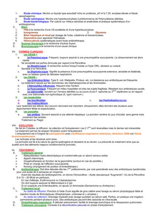 1-        Etude chimique: Montre un liquide type exsudatif riche en protéines, pH inf à 7.20, amylase élevée si fistule
           œsophagienne.
      2-        Etude cytologique: Montre une hyperleucocytose à prédominance de Polynucléaires altérées.
      3-        Etude bactériologique: Par culture sur milieux aérobies et anaérobies et pratique systématique d'un
           antibiogramme.
 C.          Bilan:
    1.          FNS à la recherche d'une VS accélérée et d'une hyperleucocytose.
    2.          Ionogramme.                                                 3.      Glycémie.
    4.          Bilan hépatique et rénal par dosage de l'urée, créatinine et transaminases.
    5.          Gazométrie pour apprécier l'hématose.
    6.          Hémocultures systématiques avant toute antibiothérapie.
 D.          Scanner thoracique à la recherche d'autres foyers.
 E.          Bronchoscopie à la recherche d'une cause clinique.

VII- FORMES CLINIQUES :
    1-      Les GRAM +
       a.       Le Pneumocoque: Fréquent, toujours associé à une pneumopathie sous-jacente. Le cloisonnement est alors
           rapide.
          Sa sensibilité est parfois diminuée par rapport à la Pénicilline.
       b.       Le Streptocoque: A rechercher surtout lorsqu'il existe un foyer ORL, dentaire ou cutané.
          Sensible à la Pénicilline.
       c.       Le Staphylocoque: Signifie la présence d'une pneumopathie sous-jacente extensive, abcédée et bilatérale,
           avec un tableau grave de détresse respiratoire.
    2-      Les GRAM –
       a.       Les Entérobactéries: Type E. coli, Klebsiella, Proteus, etc. La résistance aux antibiotiques est fréquente.
          Le traitement repose sur les Quinolones, les Céphalosporines et les Aminosides.
       b.       L'Hémophilus influenzae, fréquent chez l'enfant.
       c.       Le Pyocyanique: Fréquent en milieu hospitalier et chez les sujets fragilisés. Résistant aux antibiotiques usuels.
                                                                                                  eme
       d.       La salmonelle: survient sur Terrains débilités ou au-cours d'une F. typhoïde au 3     septénaire ou en rapport
           avec une Salmonella non-typhoïdique (S. typhi marinum.)
    3-      Les anaérobies
       a.       Les bactéroïdes.                                             c.       Les Peptostreptococcus.
       b.       Les Fusibactérium.
     Leur isolement est délicat, leur pouvoir nécrosant est important, cliniquement, elles donnent des douleurs avec
     épanchement fétide et expectoration.
    4-      Les parasites
       a.       Les amibes: Souvent associé à une atteinte hépatique. La ponction ramène du pus chocolat, sans germe mais
           contenant des amibes.
          Traitement au Flagyl.

VIII- EVOLUTION :
    Se fait en 3 stades, la diffusion, la collection et l'enkystement. Les 2 1ers sont réversibles mais le dernier est irréversible.
    Le traitement permet de stopper l'évolution avant l'enkystement.
    L'enkystement est à l'origine de pachypleurite avec insuffisance respiratoire restrictive, rétraction, DDB voir fistule
broncho-pulmonaire.
    Les rechutes et les récidives sont rares.
    Le pronostic est lié à la nature du germe (pathogène et résistant) et au terrain. La précocité du traitement ainsi que sa
qualité sont des éléments majeurs conditionnant le pronostic.

IX-    TRAITEMENT :
 A.       Traitement général:
            Rééquilibration hydro-électrolytique et nutritionnelle par un abord veineux solide.
            Apport vitaminique.
            Oxygénothérapie en fonction de la gazométrie (surtout en cas de pariétite.)
            Prise en charge de l'affection sous-jacente.
            Nursing (changement de position et kinésithérapie.)
 B.       Antibiothérapie: Doit être débutée dès les 1ers prélèvements, par voie parentérale avec des antibiotiques bactéricides
     pour une durée de 6 semaines en moyenne.
          Avant les résultats de l'antibiogramme, on donne l'Amoxicilline – Acide clavulanique "Augmentin". Ou de la Pénicilline
     G à 10 – 20 MU/jr en perfusion.
          En cas d'allergie, Erythromycine ou Céphalosporine.
          On doit toujours associer le Métronidazol à 2 g/jr.
          Si on suspecte une Entérobactérie, on ajoute un Aminoside (Gentamicine ou Amikacine.)
 C.       Traitement local:
    1-      Au stade de diffusion: Ponction à l'aide d'une aiguille de gros calibre avec lavage au sérum physiologique tiède et
        injection locale de fibrinolytiques (Streptokinase, urokinase et α amylase.)
    2-      Au stade de collection: Drainage impératif avec lavage quotidien au sérum salé. Parfois, on pratique une irrigation
        permanente pendant plusieurs jours. Des antibiotiques peuvent être associés en intra-locale.
 D.       Kinésithérapie respiratoire: A débuter précocement, facilite le drainage bronchique et la réexpansion pulmonaire.
 E.       Traitement chirurgical: Consiste à la décortication pleurale en phase d'enkystement.
 