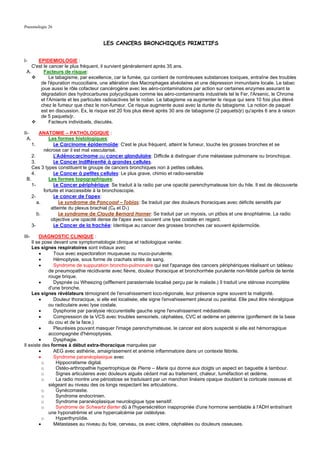 Pneumologie 26


                                      LES CANCERS BRONCHIQUES PRIMITIFS


I-     EPIDEMIOLOGIE :
    C'est le cancer le plus fréquent, il survient généralement après 35 ans.
 A.       Facteurs de risque:
             Le tabagisme, par excellence, car la fumée, qui contient de nombreuses substances toxiques, entraîne des troubles
        de l'épuration mucociliaire, une altération des Macrophages alvéolaires et une dépression immunitaire locale. Le tabac
        joue aussi le rôle cofacteur cancérogène avec les aéro-contaminations par action sur certaines enzymes assurant la
        dégradation des hydrocarbures polycycliques comme les aéro-contaminants industriels tel le Fer, l'Arsenic, le Chrome
        et l'Amiante et les particules radioactives tel le rodan. Le tabagisme va augmenter le risque qui sera 10 fois plus élevé
        chez le fumeur que chez le non-fumeur. Ce risque augmente aussi avec la durée du tabagisme. La notion de paquet
        est en discussion. Ex, le risque est 20 fois plus élevé après 30 ans de tabagisme (2 paquets/jr) qu'après 6 ans à raison
        de 5 paquets/jr.
             Facteurs individuels, discutés.

II-     ANATOMIE – PATHOLOGIQUE :
  A.         Les formes histologiques:
    1.         Le Carcinome épidermoïde: C'est le plus fréquent, atteint le fumeur, touche les grosses bronches et se
          nécrose car il est mal vascularisé.
    2.         L'Adénocarcinome ou cancer glandulaire: Difficile à distinguer d'une métastase pulmonaire ou bronchique.
    3.         Le Cancer indifférentié à grandes cellules.
    Ces 3 types constituent le groupe de cancers bronchiques non à petites cellules.
    4.         Le Cancer à petites cellules: Le plus grave, chimio et radio-sensible
 B.          Les formes topographiques:
    1-         Le Cancer périphérique: Se traduit à la radio par une opacité parenchymateuse loin du hile. Il est de découverte
          fortuite et inaccessible à la bronchoscopie.
    2-         Le cancer de l'apex:
       a.         Le syndrome de Pancoast – Tobias: Se traduit par des douleurs thoraciques avec déficits sensitifs par
              atteinte du plexus brachial (C8 et D1)
       b.         Le syndrome de Claude Bernard Horner: Se traduit par un myosis, un ptôsis et une énophtalmie. La radio
              objective une opacité dense de l'apex avec souvent une lyse costale en regard.
    3-         Le Cancer de la trachée: Identique au cancer des grosses bronches car souvent épidermoïde.

III-    DIAGNOSTIC CLINIQUE :
    Il se pose devant une symptomatologie clinique et radiologique variée:
    Les signes respiratoires sont initiaux avec
        •       Toux avec expectoration muqueuse ou muco-purulente.
        •       Hémoptysie, sous forme de crachats striés de sang.
        •       Syndrome de suppuration broncho-pulmonaire qui est l'apanage des cancers périphériques réalisant un tableau
             de pneumopathie récidivante avec fièvre, douleur thoracique et bronchorrhée purulente non-fétide parfois de teinte
             rouge brique.
        •       Dyspnée ou Wheezing (sifflement parasternale localisé perçu par le malade.) Il traduit une sténose incomplète
             d'une bronche.
    Les signes révélateurs témoignent de l'envahissement loco-régionale, leur présence signe souvent la malignité.
        •       Douleur thoracique, si elle est localisée, elle signe l'envahissement pleural ou pariétal. Elle peut être névralgique
             ou radiculaire avec lyse costale.
        •       Dysphonie par paralysie réccurentielle gauche signe l'envahissement médiastinale.
        •       Compression de la VCS avec troubles sensoriels, céphalées, CVC et œdème en pèlerine (gonflement de la base
             du cou et de la face.)
        •       Pleurésies pouvant masquer l'image parenchymateuse, le cancer est alors suspecté si elle est hémorragique
             accompagnée d'hémoptysies.
        •       Dysphagie.
Il existe des formes à début extra-thoracique marquées par
        •       AEG avec asthénie, amaigrissement et anémie inflammatoire dans un contexte fébrile.
        •       Syndrome paranéoplasique avec
          o      Hippocratisme digital.
          o      Ostéo-arthropathie hypertrophique de Pierre – Marie qui donne aux doigts un aspect en baguette à tambour.
          o      Signes articulaires avec douleurs aiguës cédant mal au traitement, chaleur, tuméfaction et œdème.
          o      La radio montre une périostose se traduisant par un manchon linéaire opaque doublant la corticale osseuse et
             siégeant au niveau des os longs respectant les articulations.
          o      Gynécomastie.
          o      Syndrome endocrinien.
          o      Syndrome paranéoplasique neurologique type sensitif.
          o      Syndrome de Schwartz Barter dû à l'hypersécrétion inappropriée d'une hormone semblable à l'ADH entraînant
             une hyponatrémie et une hypercalcémie par ostéolyse.
          o      Hyperthyroïdie.
        •       Métastases au niveau du foie, cerveau, os avec ictère, céphalées ou douleurs osseuses.
 