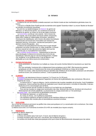 Infectiologie 8

                                                                   LE TETANOS


I-            DEFINITION - EPIDEMIOLOGIE :
      -          Le tétanos est une toxi-infection (maladie associant une infection locale est des manifestations générales dues à la
              toxine).
      -           Il est dû à un Bacille Gram Positif sporulé et anaérobie strict appelé ‘Clostridium tétani’ ou encore ‘Bacille de Nicolaier’
              qui secrète une exotoxine neurotrope.
      -          Du point de vue épidémiologique, le réservoir du germe est
              tellurique, on retrouve les spores –qui constituent la forme de
              résistance du germe- au niveau du sol et des selles d’animaux.
      -           La transmission se fait par voie cutanée ; Soit à travers les
              plaies aiguës, soit via les plaies chroniques (plaies variqueuses,
              plaies dans l’ostéite et l’ostéomyélite chroniques, ulcérations
              chroniques des diabétiques), soit à travers des plaies traumatiques
              anfractueuses soit encore lors d’inoculation par manœuvres
              septiques (percing, circoncision, manœuvres post-partum, post-
              abortum et post-chirurgicales…etc.)
      -          Le tétanos est particulièrement favorisé chez le sujet réceptif
              présentant une porte d’entrée avec un milieu anaérobie. Le terrain
              le mieux exposé est celui des personnes âgées ainsi que les
              personnes pas ou incomplètement immunisées.
      -          Les modalités épidémiologiques : Classiquement et dans les
              pays développés, le tétanos se rencontre sous forme de cas
              sporadiques. Dans les pays en voie de développement, Il réalise
              une ‘anadémie’ où la similitude entre 2 cas de tétanos n’est
              attribuable qu’à une même source de contamination.

II-         PHYSIO-PATHOLOGIE :
          -    Après pénétration, le Clostridium se multiplie au niveau de la porte d’entrée libérant la neurotoxine qui rejoint les
               nerfs.
          -    Par voie centripète, l’exotoxine fait un déplacement trans-synaptique vers le SNC. Elle traverse les espaces
               synaptiques car elle a un tropisme pour les zones pré-synaptiques inhibitrices au niveau de la moelle.
          -    Arrivée à ce niveau, cette neurotoxine bloque la sécrétion des inhibiteurs de la stimulation produisant une stimulation
               continue et donc une contracture continue ; C’est la spasticité permanente.

III-          CLINIQUE :
      ∗         L’incubation est silencieuse et dure en moyenne 7 à 15 jours (ou 3 à 30 jours).
      ∗         L’invasion correspond au temps séparant l’apparition du trismus de la généralisation des contractures. Elle est en
                moyenne de 2 jours.
                                         er
              -      Le trismus est le 1 signe du tétanos, c’est la contracture des muscles masséters de la bouche. Il est d’installation
                   progressive, d’abord pendant les efforts de mastication puis il devient permanent, invincible et irréductible. Il est peu
                   douloureux et ne s’accompagne pas de fièvre.
              -      Il s’étend ensuite vers les muscles du pharynx où il se traduit par une dysphagie.
              -      Puis vers les muscles du visage avec accentuation des rides, étirement des sourcils, fermeture de la bouche et
                   rétrécissement de la fente palpébrale. La physionomie du visage produit alors un ‘rire sardonique’.
      ∗         La phase d’état : Les contractures se généralisent produisant :
              -      Au niveau de l’abdomen, un ventre de bois.
              -      Au niveau du thorax, une insuffisance respiratoire.
              -      Les membres supérieurs se figent en flexion et les membres inférieurs en extension.
              -      La contracture des muscles para et intervertébraux accentue la lordose.

IV-    EVOLUTION :
 Sur un fond de contracture permanent se greffent des crises paroxystiques où il y a accentuation de la contracture. Ces crises
sont répétées et de durée variable.
 Le tétanos dure entre 3 et 4 semaines et entraîne 30 à 40% de mortalité (tous risques compris).

V-    PRONOSTIC:
La gravité du tétanos dépend de:
   ∗     L'age du malade.
   ∗     Le temps d'incubation (plus il est court -<7 jours- plus le tétanos est grave.)
   ∗     Le temps d'invasion (plus il est court -<24 heures- plus le tétanos est grave.)
   ∗     Le nombre et la durée des crises paroxystiques ainsi que la dose de décontracturants nécessaire pour les calmer.
 