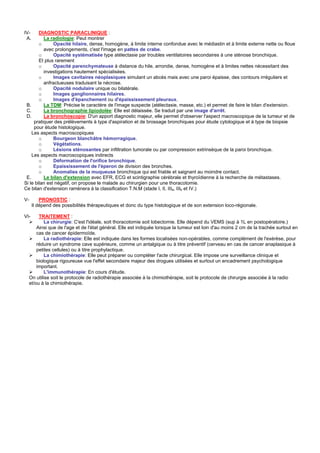 IV-     DIAGNOSTIC PARACLINIQUE :
 A.       La radiologie: Peut montrer
        o      Opacité hilaire, dense, homogène, à limite interne confondue avec le médiastin et à limite externe nette ou floue
          avec prolongements, c'est l'image en pattes de crabe.
        o      Opacité systématisée type atélectasie par troubles ventilatoires secondaires à une sténose bronchique.
        Et plus rarement
        o      Opacité parenchymateuse à distance du hile, arrondie, dense, homogène et à limites nettes nécessitant des
          investigations hautement spécialisées.
        o      Images cavitaires néoplasiques simulant un abcès mais avec une paroi épaisse, des contours irréguliers et
          anfractueuses traduisant la nécrose.
        o      Opacité nodulaire unique ou bilatérale.
        o      Images ganglionnaires hilaires.
        o      Images d'épanchement ou d'épaississement pleuraux.
 B.       La TDM: Précise le caractère de l'image suspecte (atélectasie, masse, etc.) et permet de faire le bilan d'extension.
 C.       La bronchographie lipiodolée: Elle est délaissée. Se traduit par une image d'arrêt.
 D.       La bronchoscopie: D'un apport diagnostic majeur, elle permet d'observer l'aspect macroscopique de la tumeur et de
     pratiquer des prélèvements à type d'aspiration et de brossage bronchiques pour étude cytologique et à type de biopsie
     pour étude histologique.
    Les aspects macroscopiques
        o      Bourgeon blanchâtre hémorragique.
        o      Végétations.
        o      Lésions sténosantes par infiltration tumorale ou par compression extrinsèque de la paroi bronchique.
    Les aspects macroscopiques indirects
        o      Déformation de l'orifice bronchique.
        o      Epaississement de l'éperon de division des bronches.
        o      Anomalies de la muqueuse bronchique qui est friable et saignant au moindre contact.
 E.       Le bilan d'extension avec EFR, ECG et scintigraphie cérébrale et thyroïdienne à la recherche de métastases.
Si le bilan est négatif, on propose le malade au chirurgien pour une thoracotomie.
Ce bilan d'extension ramènera à la classification T.N.M (stade I, II, IIIa, IIIb et IV.)

V-        PRONOSTIC :
      Il dépend des possibilités thérapeutiques et donc du type histologique et de son extension loco-régionale.

VI-       TRAITEMENT :
             La chirurgie: C'est l'idéale, soit thoracotomie soit lobectomie. Elle dépend du VEMS (sup à 1L en postopératoire.)
         Ainsi que de l'age et de l'état général. Elle est indiquée lorsque la tumeur est loin d'au moins 2 cm de la trachée surtout en
         cas de cancer épidermoïde.
             La radiothérapie: Elle est indiquée dans les formes localisées non-opérables, comme complément de l'exérèse, pour
         réduire un syndrome cave supérieure, comme un antalgique ou à titre préventif (cerveau en cas de cancer anaplasique à
         petites cellules) ou à titre prophylactique.
             La chimiothérapie: Elle peut préparer ou compléter l'acte chirurgical. Elle impose une surveillance clinique et
         biologique rigoureuse vue l'effet secondaire majeur des drogues utilisées et surtout un encadrement psychologique
         important.
             L'immunothérapie: En cours d'étude.
     On utilise soit le protocole de radiothérapie associée à la chimiothérapie, soit le protocole de chirurgie associée à la radio
     et/ou à la chimiothérapie.
 
