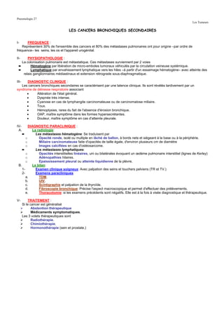 Pneumologie 27
                                                                                                                       Les Tumeurs

                                     LES CANCERS BRONCHIQUES SECONDAIRES


I-     FREQUENCE :
    Représentent 30% de l'ensemble des cancers et 80% des métastases pulmonaires ont pour origine –par ordre de
fréquence– les seins, les os et l'appareil urogénital.

II-    PHYSIOPATHOLOGIE :
   La colonisation pulmonaire est métastatique. Ces métastases surviennent par 2 voies
 ➨       Hématogène par libération de micro-emboles tumoraux véhiculés par la circulation veineuse systémique.
 ➨       Lymphatique par envahissement lymphatique vers les hiles –à partir d'un essaimage hématogène– avec atteinte des
    relais ganglionnaires médiastinaux et extension rétrograde sous-diaphragmatique.

III-  DIAGNOSTIC CLINIQUE :
   Les cancers bronchiques secondaires se caractérisent par une latence clinique. Ils sont révélés tardivement par un
syndrome de détresse respiratoire associant
      •     Altération de l'état général.
      •     Dyspnée très intense.
      •     Cyanose en cas de lymphangite carcinomateuse ou de carcinomatose miliaire.
      •     Toux.
      •     Hémoptysies, rares du fait de l'absence d'érosion bronchique.
      •     OAP, maître symptôme dans les formes hypersecrétantes.
      •     Douleur, maître symptôme en cas d'atteinte pleurale.

IV-      DIAGNOSTIC PARACLINIQUE :
 A.        La radiologie:
    ➨        Les métastases hématogène: Se traduisent par
       o       Opacité ronde, isolé ou multiple en lâché de ballon, à bords nets et siégeant à la base ou à la périphérie.
       o       Miliaire carcinomateuse faite d'opacités de taille égale, d'environ plusieurs cm de diamètre
       o       Images calcifiées en cas d'ostéosarcome.
    ➨        Les métastases lymphatiques:
       o       Opacités interstitielles linéaires, uni ou bilatérales évoquant un œdème pulmonaire interstitiel (lignes de Kerley)
       o       Adénopathies hilaires.
       o       Epaississement pleural ou atteinte liquidienne de la plèvre.
 B.        Le bilan:
    1-       Examen clinique soigneux: Avec palpation des seins et touchers pelviens (TR et TV.)
    2-       Examens paracliniques:
       a.      TDM.
       b.      UIV.
       c.      Scintigraphie et palpation de la thyroïde.
       d.      Fibroscopie bronchique: Précise l'aspect macroscopique et permet d'effectuer des prélèvements.
       e.      Thoracotomie: si les examens précédents sont négatifs. Elle est à la fois à visée diagnostique et thérapeutique.

V-         TRAITEMENT :
       Si le cancer est généralisé
              Abstention thérapeutique
              Médicaments symptomatiques.
       Les 3 volets thérapeutiques sont
              Radiothérapie.
              Chimiothérapie.
              Hormonothérapie (sein et prostate.)
 