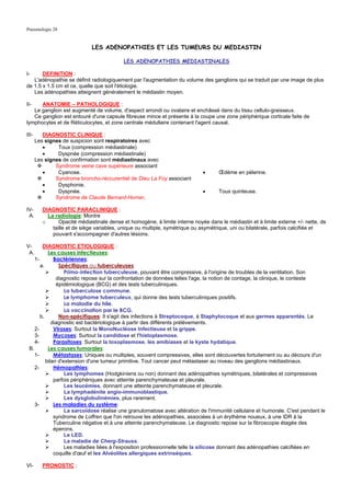 Pneumologie 28


                               LES ADENOPATHIES ET LES TUMEURS DU MEDIASTIN

                                            LES ADENOPATHIES MEDIASTINALES

I-     DEFINITION :
   L'adénopathie se définit radiologiquement par l'augmentation du volume des ganglions qui se traduit par une image de plus
de 1.5 x 1.5 cm et ce, quelle que soit l'étiologie.
   Les adénopathies atteignent généralement le médiastin moyen.

II-   ANATOMIE – PATHOLOGIQUE :
   Le ganglion est augmenté de volume, d'aspect arrondi ou ovalaire et enchâssé dans du tissu cellulo-graisseux.
   Ce ganglion est entouré d'une capsule fibreuse mince et présente à la coupe une zone périphérique corticale faite de
lymphocytes et de Réticulocytes, et zone centrale médullaire contenant l'agent causal.

III-      DIAGNOSTIC CLINIQUE :
       Les signes de suspicion sont respiratoires avec
          •     Toux (compression médiastinale)
          •     Dyspnée (compression médiastinale)
       Les signes de confirmation sont médiastinaux avec
               Syndrome veine cave supérieure associant
          •     Cyanose.                                                      •      Œdème en pèlerine.
               Syndrome broncho-réccurentiel de Dieu La Foy associant
          •     Dysphonie.
          •     Dyspnée.                                                      •      Toux quinteuse.
               Syndrome de Claude Bernard-Horner.

IV-       DIAGNOSTIC PARACLINIQUE :
 A.         La radiologie: Montre
          o      Opacité médiastinale dense et homogène, à limite interne noyée dans le médiastin et à limite externe +/- nette, de
              taille et de siège variables, unique ou multiple, symétrique ou asymétrique, uni ou bilatérale, parfois calcifiée et
              pouvant s'accompagner d'autres lésions.

V-      DIAGNOSTIC ETIOLOGIQUE :
 A.        Les causes infectieuses:
    1-        Bactériennes:
       a.       Spécifiques ou tuberculeuses:
                   Primo-infection tuberculeuse, pouvant être compressive, à l'origine de troubles de la ventilation. Son
               diagnostic repose sur la confrontation de données telles l'age, la notion de contage, la clinique, le conteste
               épidémiologique (BCG) et des tests tuberculiniques.
                   La tuberculose commune.
                   Le lymphome tuberculeux, qui donne des tests tuberculiniques positifs.
                   La maladie du hile.
                   La vaccination par le BCG.
       b.       Non-spécifiques: Il s'agit des infections à Streptocoque, à Staphylocoque et aux germes apparentés. Le
             diagnostic est bactériologique à partir des différents prélèvements.
    2-        Viroses: Surtout la MonoNucléose Infectieuse et la grippe.
    3-        Mycoses: Surtout la candidose et l'histoplasmose.
    4-        Parasitoses: Surtout la toxoplasmose, les amibiases et le kyste hydatique.
 B.        Les causes tumorales:
    1-        Métastases: Uniques ou multiples, souvent compressives, elles sont découvertes fortuitement ou au décours d'un
          bilan d'extension d'une tumeur primitive. Tout cancer peut métastaser au niveau des ganglions médiastinaux.
    2-        Hémopathies:
                   Les lymphomes (Hodgkiniens ou non) donnant des adénopathies symétriques, bilatérales et compressives
              parfois périphériques avec atteinte parenchymateuse et pleurale.
                   Les leucémies, donnant une atteinte parenchymateuse et pleurale.
                   La lymphadénite angio-immunoblastique.
                   Les dysglobulinémies, plus rarement.
    3-        Les maladies du système:
                   La sarcoïdose réalise une granulomatose avec altération de l'immunité cellulaire et humorale. C'est pendant le
              syndrome de Loffren que l'on retrouve les adénopathies, associées à un érythème noueux, à une IDR à la
              Tuberculine négative et à une atteinte parenchymateuse. Le diagnostic repose sur la fibroscopie étagée des
              éperons.
                   Le LED.
                   La maladie de Cherg-Strauss.
                   Les maladies liées à l'exposition professionnelle telle la silicose donnant des adénopathies calcifiées en
              coquille d'œuf et les Alvéolites allergiques extrinsèques.

VI-       PRONOSTIC :
 