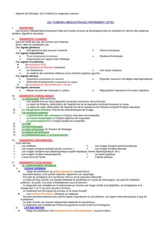 Dépend de l'étiologie, d'où l'intérêt d'un diagnostic précoce.


                                     LES TUMEURS MEDIASTINALES PROPREMENT DITES

I-     DEFINITION :
   Les tumeurs médiastinales proprement dites sont toutes tumeurs se développant dans le médiastin en dehors des systèmes
aérifère, digestif et vasculaire.

II-       DIAGNOSTIC CLINIQUE :
       Dans la moitié des cas, les tumeurs sont latentes.
       Sinon, elles se manifestent par
       Des signes généraux
          •       Etat général le plus souvent conservé.                  •    Fièvre inconstante.
       Des signes respiratoires
          •       Toux (compression bronchique)                           •    Douleurs thoraciques.
          •       Expectoration en rapport avec l'étiologie.
       Des signes circulatoires
                Un syndrome VCS.
                Un syndrome de Ménétrier associant
          •       Un chylothorax.                                         •    Une ascite chyleuse.
          •       Un œdème des membres inférieurs et du membre supérieur gauche.
       Des signes nerveux
          •       Dysphonie (compression du récurent)                     •    Dyspnée, hoquet et névralgies diaphragmatiques.
          •       Sialorrhée et bradycardie (compression du vague)
                Un syndrome de Claude Bernard – Horner.
       Des signes cervicaux
          •       Masse sus-sternale traduisant un goitre.                •    Régurgitation traduisant une tumeur digestive.

III-      DIAGNOSTIC PARACLINIQUE :
  A.        La radioscopie: Elle recherche
          o     Une opacité fixe lors de la déglutition évoquant une tumeur de la thyroïde.
          o     Le signe de Robbins, déformation de l'opacité lors de la respiration profonde évoquant un kyste.
          o     Le signe de Leigh, déformation de l'opacité lors de la manœuvre de Valsalva évoquant l'origine vasculaire.
 B.         La radiographie standard: Précise les caractéristiques de l'image.
 C.         Les examens préparés:
          o     L'opacification des vaisseaux si l'origine vasculaire est suspectée.
          o     Le transit œsophagien si l'origine digestive est suspectée.
          o     Le pneumopéritoine si l'origine basale est suspectée.
 D.         La TDM.
 E.         La bronchoscopie.
 F.         Le bilan biologique: En fonction de l'étiologie.
 G.         La biopsie périphérique.
 H.         La médiastinoscopie ou la thoracotomie.

IV-         DIAGNOSTIC DIFFERENTIEL :
       Il faut éliminer
              Les artéfacts.                                                    Les images d'origine parenchymateuse.
              Les images d'origine pariétale (abcès, tumeurs.)                  Les images d'origine pleurale.
              Les images d'origine sous-diaphragmatique (kyste hépatique, hernie diaphragmatique, etc.)
              Les images d'origine œsophagienne.                                Le kyste hydatique.
              L'anévrisme de l'aorte.                                           L'abcès pottique.

V-         DIAGNOSTIC ETIOLOGIQUE :
 A.          LE COMPARTIMENT ANTERIEUR :
       1-      L'ETAGE SUPERIEUR:
          ➨       Siège de prédilection du goitre plongeant, souvent bénin.
              Asymptomatique, avec parfois dyspnée, dysphonie voir dysphagie.
              Pouvant se compliquer d'un syndrome VCS ou d'une dyspnée suffocante.
              La radio de face montre une opacité bilatérale et symétrique en coupe de champagne, occupant le médiastin
            antérieur. Au profil, il se situe immédiatement sous le sternum.
              Le diagnostic est complété par la radioscopie qui montre une image mobile à la déglutition, la scintigraphie et le
            dosage des T3 et T4 qui sont souvent normaux.
              Le traitement est chirurgical de principe vu le risque évolutif.
          ➨       Les tumeurs thymiques, bénignes ou malignes.
              Souvent asymptomatiques avec parfois signes respiratoires ou circulatoires, voir signes extra-thoraciques à type de
            myasthénie.
              La radio montre une opacité médiastinale bilatérale et asymétrique.
              Le diagnostic est complété par l'Electromyogramme et par le test à la Prostignine.
       2-      L'ETAGE MOYEN:
          ➨       Siège de prédilection des dysembryomes heteroplastiques, souvent malins.
 
