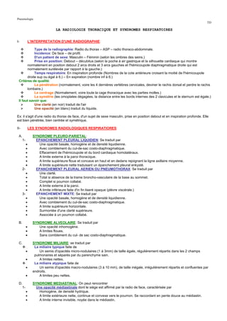 Pneumologie
                                                                                                                                    TD

                                LA RADIOLOGIE THORACIQUE ET SYNDROMES RESPIRATOIRES


I-             L'INTERPRETATION D'UNE RADIOGRAPHIE:

            Type de la radiographie: Radio du thorax – ASP – radio thoraco-abdominale.
            Incidence: De face – de profil.
            D'un patient de sexe: Masculin – Féminin (selon les ombres des seins.)
            Prise en position: Debout – décubitus (selon la poche à air gastrique et la silhouette cardiaque qui montre
       normalement en position debout 2 arcs droits et 3 arcs gauches et l'hémicoupole diaphragmatique droite qui est
       normalement surélevée par rapport à la gauche.)
            Temps respiratoire: En inspiration profonde (Nombres de la cote antérieure croisant la moitié de l'hémicoupole
       droite sup ou égal à 6.) – En expiration (nombre inf à 6.)
 Critères de qualité:
            La pénétration (normalement, voire les 4 dernières vertèbres cervicales, deviner le rachis dorsal et perdre le rachis
       lombaire.)
            Le centrage (Normalement, voire toute la cage thoracique avec les parties molles.)
            La symétrie (les omoplates dégagées, la distance entre les bords internes des 2 clavicules et le sternum est égale.)
 Il faut savoir que:
            Une clarté (en noir) traduit de l'air
            Une opacité (en blanc) traduit du liquide.

Ex: il s'agit d'une radio du thorax de face, d'un sujet de sexe masculin, prise en position debout et en inspiration profonde. Elle
est bien pénétrée, bien centrée et symétrique.

II-            LES SYNDROMES RADIOLOGIQUES RESPIRATIORES:

 A.              SYNDROME PLEURO-PARIETAL:
      1-          EPANCHEMENT PLEURAL LIQUIDIEN: Se traduit par
           •        Une opacité basale, homogène et de densité liquidienne.
           •        Avec comblement du cul-de-sac costo-diaphragmatique.
           •        Effacement de l'hémicoupole et du bord cardiaque homolatéraux.
           •        A limite externe à la paroi thoracique.
           •        A limite supérieure floue et concave en haut et en dedans rejoignant la ligne axillaire moyenne.
           •        A limite supérieure nette traduisant un épanchement pleural enkysté.
      2-          EPANCHEMENT PLEURAL AERIEN OU PNEUMOTHORAX: Se traduit par
           •        Une clarté.
           •        Total si absence de la trame broncho-vasculaire de la base au sommet.
           •        Complet si poumon collabé.
           •        A limite externe à la paroi.
           •        A limite inférieure faite d'in fin liseré opaque (plèvre viscérale.)
      3-          EPANCHEMENT MIXTE: Se traduit par
           •        Une opacité basale, homogène et de densité liquidienne.
           •        Avec comblement du cul-de-sac costo-diaphragmatique.
           •        A limite supérieure horizontale.
           •        Surmontée d'une clarté supérieure.
           •        Associée à un poumon collabé.

 B.              SYNDROME ALVEOLAIRE: Se traduit par
           •        Une opacité inhomogène.
           •        A limites floues.
           •        Sans comblement du cul- de sac costo-diaphragmatique.

 C.              SYNDROME MILIAIRE: se traduit par
                  La miliaire typique faite de
           •         Un semis d'opacités micro-nodulaires (1 à 3mm) de taille égale, régulièrement répartis dans les 2 champs
                  pulmonaires et séparés par du parenchyme sain.
           •         A limites nettes.
                  La miliaire atypique faite de
           •         Un semis d'opacités macro-nodulaires (3 à 10 mm), de taille inégale, irrégulièrement répartis et confluentes par
                 endroits.
           •         A limites peu nettes.

 D.              SYNDROME MEDIASTINAL: On peut rencontrer
   1-             Une opacité médiastinale dont le siège est affirmé par la radio de face, caractérisée par
           •        Homogène, de densité hydrique.
           •        A limite extérieure nette, continue et convexe vers le poumon. Se raccordant en pente douce au médiastin.
           •        A limite interne invisible, noyée dans le médiastin.
 