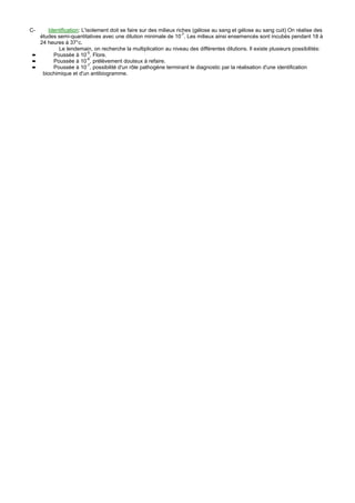 C-   Identification: L'isolement doit se faire sur des milieux riches (gélose au sang et gélose au sang cuit) On réalise des
  études semi-quantitatives avec une dilution minimale de 10-7. Les milieux ainsi ensemencés sont incubés pendant 18 à
  24 heures à 37°c.
         Le lendemain, on recherche la multiplication au niveau des différentes dilutions. Il existe plusieurs possibilités:
➨      Poussée à 10-5, Flore.
➨      Poussée à 10-6, prélèvement douteux à refaire.
➨      Poussée à 10-7, possibilité d'un rôle pathogène terminant le diagnostic par la réalisation d'une identification
   biochimique et d'un antibiogramme.
 