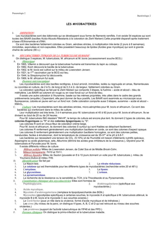 Pneumologie 2
                                                                                                                     Bactériologie 2


                                                  LES MYCOBACTERIES


I-     DEFINITION :
   Les mycobactéries sont des bâtonnets qui se développent sous forme de filaments ramifiés. Il en existe 54 espèces qui sont
toutes des BAAR (bacilles Acido-Alcoolo-Résistants à la coloration de Ziehl Nielsen) Cette propriété disparaît après traitement
à base d'Ethionamide et d'INH.
   Ce sont des bactéries faiblement colorées au Gram, aérobies strictes, à multiplication très lente (2 jours à 8 semaines),
immobiles, asporulées et non-capsulées. Elles possèdent beaucoup de lipides (Acides gras mycolique) qui sont à grande
chaîne de carbone (90 c.)

II-    MYCOBACTERIES TYPIQUES DE LA TUBERCULOSE HUMAINE :
    On distingue 3 espèces, M. tuberculosis, M. africanum et M. bovis (accessoirement souche BCG.)
 A.       Historique:
     En 1865, Villemin a découvert que la tuberculose humaine est transmise du lapin au cobaye.
     En 1882, Koch découvre le bacille de la tuberculose.
     En 1902, le M. bovis est cultivé sur le milieu de Lowenstein Jensen.
     En 1921, la 1ere vaccination par le BCG eut lieu.
     En 1944, la Streptomycine fut découverte.
     En 1969, le M. africanum fut isolé.
 B.       Examen microscopique:
       Les mycobactéries sont des bacilles rectilignes, à bout arrondi, immobiles, isolés ou regroupés en amas, filamenteuses
  ou cocoïdes en culture, de 2 à 5µ de long et de 0.3 à 2µ de largeur, faiblement colorées au Gram.
       La coloration spécifique se fait par le Ziehl Nielsen qui comporte 3 étapes, la fushine – acide et alcool – bleu de
  méthylène. Les BAAR se colorent en rouge ou en rose foncé sur un fond de bleu.
       Il existe une autre coloration à l'Auramine, basée sur les mêmes propriétés, très utiles dans le cadre des grands
  prélèvements (enquête.) Cependant, elle peut donner de faux positifs. Les BAAR sont examinés au microscope sous
  fluorescence, colorés en jaune vert sur un fond noir. Cette coloration comporte aussi 3 étapes, auramine – acide et alcool –
  KMnO4.
 C.       Culture: Les mycobactéries sont des aérobies strictes, micro-aérophiles pour M. bovis et africanum. Ce sont des
     bactéries qui s'enfoncent dans le milieu de culture.
       Leur multiplication est très lente, 3 à 4 semaines pour M. tuberculosis et 40 à 60 jours pour M. bovis et africanum. Ils se
  divisent au bout de 20 ou de 24 heures.
       Pour M. tuberculosis INH résistant "INH-R", le temps de culture est encore plus lent. Ils donnent 2 types de colonies, des
  colonies Eugoniques ou "R" et des colonies dysgoniques ou "S".
       Les colonies R sont en choux-fleur de coloration crème beige.
       Pour M. bovis et africanum, ils donnent des colonies S surtout qui sont friables se détachant facilement.
       Les colonies R renferment généralement une multiplication bacillaire en corde, ce sont des colonies d'aspect opaque.
       Les colonies S renferment généralement une multiplication bacillaire homogène, ce sont des colonies petites,
  translucides, faciles à émulsionner, dont la température de croissance est de 35-37° et le pH à 6.8-7.
       Les bactéries qui nécessitent une tension de CO2 (5-10%) et de l'humidité ont besoin d'éléments nutritifs spéciaux,
  Asparagine ou acide glutamique, sels, Albumine (élimine les acides gras inhibiteurs de la croissance.), Glycérol pour M.
  tuberculosis et Pyruvate pour M. bovis.
       Il existe différents milieux de culture
  1-       Milieux solides: Milieu de Lowenstein Jensen, de Colet Sos et de Middle Brook-Cohn.
  2-       Milieux transparents: 7H10 et 7H11.
  3-       Milieux liquides: Milieu de Sauton (poussée en 8 à 10 jours donnant un voile pour M. tuberculosis.), milieu de
       Youmans-Dubos et milieu 7H9.
 D.       Identification: Se fait par
  1.       Le Niacin-test.                                               2.      La nitrate réductase.
  3.       La catalase qui est thermolabile pour les différents types de mycobactéries (recherchée entre 20 et 48°c)
  4.       L'amydase.                                                    5.      La lipase.
  6.       La glycosidase.                                               7.      L'uréase.
  8.       La pyrazinamidase.
  9.       La recherche de la résistance ou la sensibilité au TCH, à la Thiocétazole et au Pyrazinamide.
 E.       Constitution chimique des mycobactéries: Elles sont formées de
  1.       Peptidoglycane.                                               2.      Arabinogalactane (spécifique aux
                                                                              mycobactéries.)
  3.       Acide mycolique.
  4.       Mycolate d'arabinogalactane (remplace le lipopolysaccharide des BGN.)
  5.       Mycosides (glycolipides spécifiques à certaines souches, le mycoside A st spécifique à M. tuberculosis atténué, le
       mycoside B à M. bovis et le mycoside C aux souches aviaires.)
  6.       Le Cord-factor (joue un rôle dans la virulence, formé d'acide mycolique et de tréhalose.)
  7.       Les cires (Au niveau de la paroi, on distingue 4 types, A, B, C et D qui est retrouvé au niveau des souches
       virulentes.)
  8.       Les protéines (support de l'activité tuberculinique de l'IP48 et des PPD.)
 F.       Formes cliniques: On distingue la primo-infection et la tuberculose maladie.
 