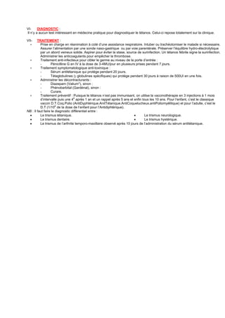 VI-     DIAGNOSTIC :
Il n’y a aucun test intéressant en médecine pratique pour diagnostiquer le tétanos. Celui-ci repose totalement sur la clinique.

VII-    TRAITEMENT :
  ∗       Prise en charge en réanimation à coté d’une assistance respiratoire. Intuber ou trachéotomiser le malade si nécessaire.
          Assurer l’alimentation par une sonde naso-gastrique ou par voie parentérale. Préserver l’équilibre hydro-électrolytique
          par un abord veineux solide. Aspirer pour éviter la stase, source de surinfection. Un tétanos fébrile signe la surinfection.
          Administrer les anticoagulants pour empêcher la thrombose.
 ∗        Traitement anti-infectieux pour cibler le germe au niveau de la porte d’entrée :
          -       Pénicilline G en IV à la dose de 3-4MU/jour en plusieurs prises pendant 7 jours.
 ∗        Traitement symptomatologique anti-toxinique :
          -       Sérum antitétanique qui protége pendant 20 jours.
          -       Tétaglobulines (γ globulines spécifiques) qui protége pendant 30 jours à raison de 500UI en une fois.
 ∗        Administrer les décontracturants :
          -       Diazepam (Valium*), sinon :
          -       Phénobarbital (Gardénal), sinon :
          -       Curare.
 ∗        Traitement préventif : Puisque le tétanos n’est pas immunisant, on utilise la vaccinothérapie en 3 injections à 1 mois
          d’intervalle puis une 4e après 1 an et un rappel après 5 ans et enfin tous les 10 ans. Pour l’enfant, c’est le classique
          vaccin D.T.Coq.Polio (AntiDyphtérique.AnitTétanique.AntiCoquelucheux.antiPoliomyélitique) et pour l’adulte, c’est le
                      e
          D.T (1/10 de la dose de l’enfant pour l’Antidiphtérique).
NB : Il faut faire le diagnostic différentiel entre :
 •        Le trismus tétanique.                                           •       Le trismus neurologique.
 •        Le trismus dentaire.                                            •       Le trismus hystérique.
 •        Le trismus de l’arthrite temporo-maxillaire observé après 10 jours de l’administration du sérum antitétanique.
 