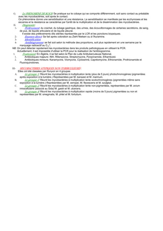 G.       Le PHENOMENE DE KOCH: Se pratique sur le cobaye qui se comporte différemment, soit sans contact au préalable
       avec les mycobactéries, soit après le contact.
       Ce phénomène donne une sensibilisation et une résistance. La sensibilisation se manifeste par les ecchymoses et les
       escarres et la résistance se caractérise par l'arrêt de la multiplication et de la dissémination des mycobactéries.
 H.       Diagnostic:
   1-        Prélèvement: du crachat, du tubage gastrique, des urines, des écouvillonnages de certaines secrétions, de sang,
        de pus, de liquide articulaire et de liquide pleural.
          Il existe des prélèvements dits stériles représentés par le LCR et les ponctions biopsiques.
   2-        Examen direct: Se fait après coloration au Ziehl Nielsen ou à l'Auramine.
   3-        Identification.
   4-        Antibiogramme: se fait soit selon la méthode des proportions, soit plus rapidement en une semaine par le
        marquage radioactif au C14*.
NB: On peut détecter rapidement les mycobactéries dans les produits pathologiques en utilisant la PCR.
      Actuellement, il est impossible d'utiliser la PCR pour la réalisation de l'antibiogramme.
 I.       Traitement: En Algérie, il se fait selon le Plan de Lutte Antituberculeuse National.
   1.        Antibiotiques majeurs: INH, Rifampicine, Streptomycine, Pyrazinamide, Ethambutol.
   2.        Antibiotiques mineurs: Kanamycine, Viomycine, Cyclosirine, Capréomycine, Ethionamide, Prothionamide et
        Fluoroquinolones.

III-     MYCOBACTERIES ATYPIQUES NON-TUBERCULEUSES :
        Elles ont été classées par Runyon en 4 groupes
   A.         Le groupe 1: Réunit les mycobactéries à multiplication lente (plus de 5 jours) photochromogènes (pigmentées
         après exposition à la lumière.) Représentées par M. kansasii et M. marinum.
   B.         Le groupe 2: Réunit les mycobactéries à multiplication lente scotochromogènes (pigmentées même sans
         exposition à la lumière.) Représentées par M. xenopei, M. flavescens et M. szulgkaï.
   C.         Le groupe 3: Réunit les mycobactéries à multiplication lente non-pigmentées, représentées par M. avium
         intracellulaire (associé au Sida) M. gastri et M. ulcerans.
   D.         Le groupe 4: Réunit les mycobactéries à multiplication rapide (moins de 5 jours) pigmentées ou non et
         représentées par M. smegmatis, M. phleï et M. fortuitum.
 