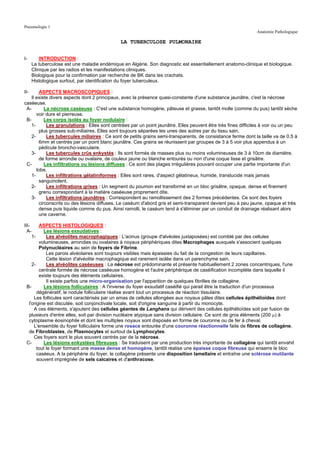 Pneumologie 1
                                                                                                                Anatomie Pathologique

                                              LA TUBERCULOSE PULMONAIRE


I-        INTRODUCTION :
      La tuberculose est une maladie endémique en Algérie. Son diagnostic est essentiellement anatomo-clinique et biologique.
      Clinique par les radios et les manifestations cliniques.
      Biologique pour la confirmation par recherche de BK dans les crachats.
      Histologique surtout, par identification du foyer tuberculeux.

II-      ASPECTS MACROSCOPIQUES :
    Il existe divers aspects dont 2 principaux, avec la présence quasi-constante d'une substance jaunâtre, c'est la nécrose
caséeuse.
 A-         La nécrose caséeuse : C'est une substance homogène, pâteuse et grasse, tantôt molle (comme du pus) tantôt sèche
       voir dure et pierreuse.
 B-         Les corps isolés au foyer nodulaire :
   1-        Les granulations : Elles sont centrées par un point jaunâtre. Elles peuvent être très fines difficiles à voir ou un peu
         plus grosses sub-miliaires. Elles sont toujours séparées les unes des autres par du tissu sain.
    2-       Les tubercules miliaires : Ce sont de petits grains semi-transparents, de consistance ferme dont la taille va de 0.5 à
         6mm et centrés par un point blanc jaunâtre. Ces grains se réunissent par groupes de 3 à 5 voir plus appendus à un
         pédicule broncho-vasculaire.
   3-        Les tubercules crûs enkystés : Ils sont formés de masses plus ou moins volumineuses de 3 à 10cm de diamètre,
         de forme arrondie ou ovalaire, de couleur jaune ou blanche entourés ou non d'une coque lisse et grisâtre.
 C-         Les infiltrations ou lésions diffuses : Ce sont des plages irrégulières pouvant occuper une partie importante d'un
       lobe.
    1-       Les infiltrations gélatiniformes : Elles sont rares, d'aspect gélatineux, humide, translucide mais jamais
         sanguinolent.
    2-       Les infiltrations grises : Un segment du poumon est transformé en un bloc grisâtre, opaque, dense et finement
         grenu correspondant à la matière caséeuse proprement dite.
   3-        Les infiltrations jaunâtres : Correspondent au ramollissement des 2 formes précédentes. Ce sont des foyers
         circonscrits ou des lésions diffuses. Le caséum d'abord gris et semi-transparent devient peu à peu jaune, opaque et très
         dense puis liquide comme du pus. Ainsi ramolli, le caséum tend à s'éliminer par un conduit de drainage réalisant alors
         une caverne.

III-     ASPECTS HISTOLOGIQUES :
  A-       Les lésions exsudatives :
     1-      Les alvéolites macrophagiques : L'acinus (groupe d'alvéoles juxtaposées) est comblé par des cellules
         volumineuses, arrondies ou ovalaires à noyaux périphériques dites Macrophages auxquels s'associent quelques
         Polynucléaires au sein de foyers de Fibrine.
             Les parois alvéolaires sont toujours visibles mais épaissies du fait de la congestion de leurs capillaires.
             Cette lésion d'alvéolite macrophagique est rarement isolée dans un parenchyme sain.
     2-      Les alvéolites caséeuses : La nécrose est prédominante et présente habituellement 2 zones concentriques, l'une
         centrale formée de nécrose caséeuse homogène et l'autre périphérique de caséification incomplète dans laquelle il
         existe toujours des éléments cellulaires.
             Il existe parfois une micro-organisation par l'apparition de quelques fibrilles de collagène.
  B-       Les lésions folliculaires : A l'inverse du foyer exsudatif caséifié qui parait être la traduction d'un processus
        dégénératif, le nodule folliculaire réalise avant tout un processus de réaction tissulaire.
      Les follicules sont caractérisés par un amas de cellules allongées aux noyaux pâles dites cellules épithélioïdes dont
   l'origine est discutée, soit conjonctivale locale, soit d'origine sanguine à partir du monocyte.
      A ces éléments, s'ajoutent des cellules géantes de Langhans qui dérivent des cellules épithélioïdes soit par fusion de
   plusieurs d'entre elles, soit par division nucléaire atypique sans division cellulaire. Ce sont de gros éléments (200 µ) à
   cytoplasme éosinophile et dont les multiples noyaux sont disposés en forme de couronne ou de fer à cheval.
      L'ensemble du foyer folliculaire forme une rosace entourée d'une couronne réactionnelle faite de fibres de collagène,
   de Fibroblastes, de Plasmocytes et surtout de Lymphocytes.
      Ces foyers sont le plus souvent centrés par de la nécrose.
  C-       Les lésions enkystées fibreuses : Se traduisent par une production très importante de collagène qui tantôt envahit
        tout le foyer formant une masse dense et homogène, tantôt réalise une épaisse coque fibreuse qui enserre le bloc
        caséeux. A la périphérie du foyer, le collagène présente une disposition lamellaire et entraîne une sclérose mutilante
        souvent imprégnée de sels calcaires et d'anthracose.
 