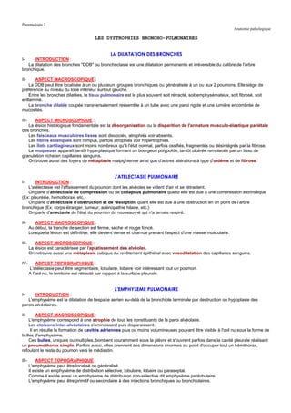 Pneumologie 2
                                                                                                                  Anatomie pathologique

                                         LES DYSTROPHIES BRONCHO-PULMONAIRES


                                                 LA DILATATION DES BRONCHES
I-    INTRODUCTION :
   La dilatation des bronches "DDB" ou bronchectasie est une dilatation permanente et irréversible du calibre de l'arbre
bronchique.

II-    ASPECT MACROSCOPIQUE :
    La DDB peut être localisée à un ou plusieurs groupes bronchiques ou généralisée à un ou aux 2 poumons. Elle siège de
préférence au niveau du lobe inférieur surtout gauche.
    Entre les bronches dilatées, le tissu pulmonaire est le plus souvent soit rétracté, soit emphysémateux, soit fibrosé, soit
enflammé.
    La bronche dilatée coupée transversalement ressemble à un tube avec une paroi rigide et une lumière encombrée de
mucosités.

III-   ASPECT MICROSCOPIQUE :
   La lésion histologique fondamentale est la désorganisation ou la disparition de l'armature musculo-élastique pariétale
des bronches.
   Les faisceaux musculaires lisses sont dissociés, atrophiés voir absents.
   Les fibres élastiques sont rompus, parfois atrophiés voir hypertrophiés.
   Les îlots cartilagineux sont moins nombreux qu'à l'état normal, parfois ossifiés, fragmentés ou désintégrés par la fibrose.
   La muqueuse apparaît tantôt hyperplasique formant un bourgeon polypoïde, tantôt ulcérée remplacée par un tissu de
granulation riche en capillaires sanguins.
   On trouve aussi des foyers de métaplasie malpighienne ainsi que d'autres altérations à type d'œdème et de fibrose.


                                                   L'ATELECTASIE PULMONAIRE
I-     INTRODUCTION :
   L'atélectasie est l'affaissement du poumon dont les alvéoles se vident d'air et se rétractent.
   On parle d'atélectasie de compression ou de collapsus pulmonaire quand elle est due à une compression extrinsèque
(Ex: pleurésie, hémothorax, etc.)
   On parle d'atélectasie d'obstruction et de résorption quant elle est due à une obstruction en un point de l'arbre
bronchique (Ex: corps étranger, tumeur, adénopathie hilaire, etc.)
   On parle d'anectasie de l'état du poumon du nouveau-né qui n'a jamais respiré.

II-       ASPECT MACROSCOPIQUE :
       Au début, la tranche de section est ferme, sèche et rouge foncé.
       Lorsque la lésion est définitive, elle devient dense et charnue prenant l'aspect d'une masse musculaire.

III-       ASPECT MICROSCOPIQUE :
       La lésion est caractérisée par l'aplatissement des alvéoles.
       On retrouve aussi une métaplasie cubique du revêtement épithélial avec vasodilatation des capillaires sanguins.

IV-        ASPECT TOPOGRAPHIQUE :
       L'atélectasie peut être segmentaire, lobulaire, lobaire voir intéressant tout un poumon.
       A l'œil nu, le territoire est rétracté par rapport à la surface pleurale.


                                                   L'EMPHYSEME PULMONAIRE
I-     INTRODUCTION :
   L'emphysème est la dilatation de l'espace aérien au-delà de la bronchiole terminale par destruction ou hypoplasie des
parois alvéolaires.

II-      ASPECT MACROSCOPIQUE :
    L'emphysème correspond à une atrophie de tous les constituants de la paroi alvéolaire.
    Les cloisons inter-alvéolaires s'amincissent puis disparaissent.
     Il en résulte la formation de cavités aériennes plus ou moins volumineuses pouvant être visible à l'œil nu sous la forme de
bulles d'emphysème.
    Ces bulles, uniques ou multiples, bombent couramment sous la plèvre et s'ouvrent parfois dans la cavité pleurale réalisant
un pneumothorax simple. Parfois aussi, elles prennent des dimensions énormes au point d'occuper tout un hémithorax,
refoulant le reste du poumon vers le médiastin.

III-       ASPECT TOPOGRAPHIQUE :
       L'emphysème peut être localisé ou généralisé.
       Il existe un emphysème de distribution sélective, lobulaire, lobaire ou paraseptal.
       Comme il existe aussi un emphysème de distribution non-sélective dit emphysème panlobulaire.
       L'emphysème peut être primitif ou secondaire à des infections bronchiques ou bronchiolaires.
 