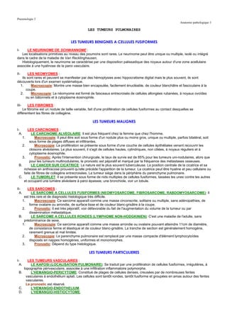 Pneumologie 3
                                                                                                               Anatomie pathologique 3

                                                LES TUMEURS PULMONAIRES


                                    LES TUMEURS BENIGNES A CELLULES FUSIFORMES

I-     LE NEURINOME DE SCHWANNOME :
   Les localisations primitives au niveau des poumons sont rares. Le neurinome peut être unique ou multiple, isolé ou intégré
dans le cadre de la maladie de Van Recklinghausen.
   Histologiquement, le neurinome se caractérise par une disposition palissadique des noyaux autour d'une zone acellulaire
associée à une hyalinose de la paroi vasculaire.

II-    LES NEOMYOMES :
   Ils sont rares et peuvent se manifester par des hémoptysies avec hippocratisme digital mais le plus souvent, ils sont
découverts lors d'un examen systématique.
  1.     Macroscopie: Montre une masse bien encapsulée, facilement énucléable, de couleur blanchâtre et fasciculaire à la
      coupe.
  2.     Microscopie: Le néomyome est formé de faisceaux entrecroisés de cellules allongées rubanées, à noyaux ovoïdes
      ou en bâtonnets et à cytoplasme éosinophile.

III-   LES FIBROMES :
    Le fibrome est un nodule de taille variable, fait d'une prolifération de cellules fusiformes au contact desquelles se
différentient les fibres de collagène.

                                                   LES TUMEURS MALIGNES

I-      LES CARCINOMES :
  A.      LE CARCINOME ALVEOLAIRE: Il est plus fréquent chez la femme que chez l'homme.
    1.       Macroscopie: Il peut être soit sous forme d'un nodule plus ou moins gros, unique ou multiple, parfois bilatéral, soit
         sous forme de plages diffuses et infiltrantes.
    2.       Microscopie: La prolifération se présente sous forme d'une couche de cellules épithéliales venant recouvrir les
         cloisons alvéolaires. Le plus souvent, il s'agit de cellules hautes, cylindriques, non ciliées, à noyaux réguliers et à
         cytoplasme éosinophile.
    3.       Pronostic: Après l'intervention chirurgicale, le taux de survie est de 85% pour les tumeurs uni-nodulaires, alors que
         pour les tumeurs multinodulaires, le pronostic est péjoratif et marqué par la fréquence des métastases osseuses.
 B.       LE CANCER SUR CICATRICE: La nature est le plus souvent tuberculeuse. La position centrale de la cicatrice et sa
     richesse en anthracose prouvent qu'elle précède l'apparition de la tumeur. La cicatrice peut être hyaline et peu cellulaire ou
     faite de fibres de collagène entrecroisées. La tumeur siège dans la périphérie du parenchyme pulmonaire.
 C.       LE TUMORLET: Il se présente sous forme de nids multiples de cellules fusiformes, tassées les unes contre les autres
     et occupant une lumière alvéolaire à paroi épaissie, une bronchiole, voir un lobule.

II-    LES SARCOMES :
  A.      LE SARCOME A CELLULES FUSIFORMES (NEOMYOSARCOME, FIBROSARCOME, RABDOMYOSARCOME): Il
     est très rare et de diagnostic histologique très difficile.
    1.       Macroscopie: Ce sarcome apparaît comme une masse circonscrite, solitaire ou multiple, sans adénopathies, de
         forme ovalaire ou arrondie, de surface lisse et de couleur blanc-grisâtre à la coupe.
    2.       Pronostic: Il est très péjoratif, voir défavorable du fait de l'augmentation du volume de la tumeur ou par
         dissémination métastatique.
 B.       LE SARCOME A CELLULES RONDES (LYMPHOME NON-HODGKINIEN): C'est une maladie de l'adulte, sans
     prédominance de sexe.
    1.       Macroscopie: Ce sarcome apparaît comme une masse arrondie ou ovalaire pouvant atteindre 11cm de diamètre,
         de consistance ferme et élastique et de couleur blanc-grisâtre. La tranche de section est généralement homogène,
         rarement grenue et mal limitée.
    2.       Microscopie: Le parenchyme pulmonaire est remplacé par une masse compacte d'élément lymphocytoïdes
         disposés en nappes homogènes, uniformes et monomorphes.
    3.       Pronostic: Dépend du type histologique.

                                                 LES TUMEURS PARTICULIERES

I-    LES TUMEURS VASCULAIRES :
  A.    LE KAPOSI (LOCALISATION PULMONAIRE): Se traduit par une prolifération de cellules fusiformes, irrégulières, à
    topographie périvasculaire, associée à une infiltration inflammatoire polymorphe.
 B.     L'HEMANGIO-PERICYTOME: Constitué de plages de cellules denses, creusées par de nombreuses fentes
     vasculaires à endothélium aplati. Les cellules sont tantôt rondes, tantôt fusiforme et groupées en amas autour des fentes
     vasculaires.
     Le pronostic est réservé.
 C.     L'HEMANGIO-ENDOTHELIUM.
 D.     L'HEMANGIO-HISTIOCYTOME.
 