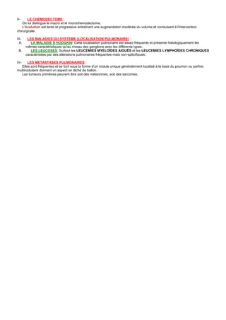 II-    LE CHEMODECTOME :
    On lui distingue le macro et le microchemodectome.
    L'évolution est lente et progressive entraînant une augmentation modérée du volume et conduisant à l'intervention
chirurgicale.

III-    LES MALADIES DU SYSTEME (LOCALISATION PULMONAIRE) :
  A.      LA MALADIE D'HODGKIN: Cette localisation pulmonaire est assez fréquente et présente histologiquement les
       mêmes caractéristiques qu'au niveau des ganglions avec les différents types.
 B.       LES LEUCOSES: Surtout les LEUCEMIES MYELOÏDES AIGUËS et les LEUCEMIES LYMPHOÏDES CHRONIQUES
       caractérisées par des altérations pulmonaires fréquentes mais non-spécifiques.

IV-    LES METASTASES PULMONAIRES :
   Elles sont fréquentes et se font sous la forme d'un nodule unique généralement localisé à la base du poumon ou parfois
multinodulaire donnant un aspect en lâché de ballon.
   Les tumeurs primitives peuvent être soit des mélanomes, soit des sarcomes.
 
