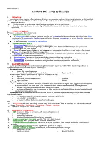 Gastro-entérologie 2

                                    LES PERITONITES AIGUËS GENERALISEES


I-     DEFINITION :
   La péritonite est une réponse inflammatoire du péritoine à une agression bactérienne (germes anaérobies) ou chimique (suc
gastrique). Elle peut être diffuse ou localisée sous forme d'un ou de plusieurs abcès localisés ou généralisés intra-péritonéaux.
   La péritonite peut être
 ➲      Primitive, lorsque la paroi du tube digestif est intacte (l'infection se fait par une autre voie.)
 ➲      Secondaire à une perforation du tractus digestif ou à la diffusion d'une infection intra-abdominale (cholécystite,
      appendicite.)

II-     PHYSIOPATHOLOGIE :
L'infection péritonéale a 2 retentissements
  A.     Un retentissement local:
     ➨      L'inflammation réactionnelle de la séreuse entraîne une exsudation (riche en protéines et électrolytes) avec iléus
        réactionnel, d'où séquestration liquidienne dans la lumière digestive, vomissement et parfois diarrhées aggravant les
        pertes liquidiennes.
     ➨      Il faut aussi noter le syndrome de toxi-infection
  B.     Un retentissement général:
     1-     Hémodynamique: Chute de la TA (sepsis et hypovolémie.)
     2-     Respiratoire: La course diaphragmatique peut être gênée par la distension abdominale (iléus et épanchement
        péritonéale.) Ainsi que par la douleur.
     3-     Rénal: L'hypoperfusion rénale ainsi que le sepsis sont responsable d'insuffisance rénale fonctionnelle risquant
        d'évoluer vers l'organicité si le choc septique persiste.
     4-     Hépatique: Dépend de l'étiologie, cholécystite, angiocholite et entraîne une augmentation de la Bilirubine, des
        Transaminases et des Phosphatases alcalines.
     5-     Hématologique: Hyperleucocytose remplacée à un stade évolué par une neutropénie.
     6-     Neurologique: Confusion mentale due en partie à l'hypoxie et aux modifications hémodynamiques.
     7-     Métaboliques: Augmentation des besoins énergétiques et diminution des défenses immunitaires.

III-    DIAGNOSTIC CLINIQUE :
    Quelle que soit son origine, les péritonites aiguës généralisées ont le plus souvent le même aspect clinique. Seule la
symptomatologie initiale peut être modifiée par l'étiologie
    Signes généraux
        •      Faciès pâle couvert de sueurs.
        •      Fièvre en fonction de la virulence de l'infection.             •      Pouls accéléré.
    A un stade plus avancé, apparaissent les signes de choc septique avec
        •      HypoTA.
        •      Marbrure et froideur des extrémités.                           •      Frissons.
        •      Sueurs profuses.                                               •      Oligurie
    Signes fonctionnels
        •      Douleur, brutale, d'emblée maximale, surtout lors de la perforation d'un organe creux, aggravée par la respiration
            et les mouvements. Son siège initial a une valeur localisatrice mais diffuse rapidement et devient généralisé.
        •      Nausées – vomissements (alimentaires ou bilieux), inconstants.
        •      Arrêt des matières et des gaz, conséquence de l'iléus réactionnel, parfois précédé par des diarrhées traduisant le
            début d'une irritation péritonéale.
    Signes physiques après examen en décubitus dorsal, thorax nu, membres supérieurs le long du corps et les membres
inférieurs semi-fléchis.
        •      A l'inspection, abdomen ne respirant pas avec contracture abdominale.
        •      A la palpation, ventre de bois.
        •      Le toucher rectal est douloureux, c'est le cri de Douglas.
NB:
        La contracture de la paroi abdominale (muscle grand droit) suffit seule à poser le diagnostic et à intervenir en urgence,
     elle est Généralisée – Douloureuse – Permanente – Tonique – Invincible.
        Parfois, on peut avoir une simple défense.

IV-      DIAGNOSTIC PARACLINIQUE :
 A.       ASP: En position debout et semi-assise, elle objective la présence de
         o      Pneumopéritoine.
         o      Niveaux hydro-aériques.
         o      Grisaille diffuse traduisant l'épanchement péritonéal.
 B.       Ionogramme sanguin et urinaire: Apprécie l'état hydro-électrolytique.
 C.       Bilan standard: FNS, groupage, Urée/Créatinine, glycémie, etc.
 D.       Echographie abdomino-pelvienne: Recherche les signes évocateurs d'une étiologie et objective l'épanchement
       péritonéal.
 E.       Transit aux hydrosolubles: visualise la perforation gastrique ou colique.
 F.       Ponction – Lavage du péritoine: A vessie vide, les résultats dépendent de l'étiologie
        o       Liquide clair, normal.
        o       Liquide hématique.                                          o       Liquide fécaloïde.
 