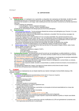 Infectiologie 9

                                                        LA LEPTOSPIROSE


I-         EPIDEMIOLOGIE :
     A-     Etude du germe : Le ‘Leptospira’ est un spirochète. La disposition des Leptospires est hélicoïdale, de taille très petite
            nécessitant pour les voir un microscope à fond noir. Ils sont mobiles avec une rotation autour de l’axe dans un
            mouvement de translation ou de forage. Cette mobilité permet de les reconnaître. Ils doivent de ce fait être examinés à
            l’état frais.
             Il existe 2 espèces de Leptospires :
                -       L’une pathogène ; C’est le ‘Leptospira interrogans’.
                -       L’autre saprophyte, aquicole ; C’est le ‘Leptospira biflexa’.
            Il existe plus de 180 sérotypes et 25 sérogroupes pour les formes pathogènes.
     B-     Survie du germe :
        1-      Chez les animaux réservoirs : Tout les sérotypes infectants les animaux sont pathogènes pour l’homme. Il n’y a pas
                de spécificité entre animal et le sérotype donné.
                La liste des animaux réservoirs est inépuisable et leur distribution universelle. Parmi les animaux sauvages, les
                mammifères tiennent la tête de liste.
                L’ordre des rongeurs joue un rôle important et le rat a une place essentielle. Puis viennent ensuite les souris,
                campagnols, gerbilles, écureuils, lapins, lièvres…etc. Les insectivores comme le hérisson et la taupe, les carnivores
                tels les chiens sauvages et les renards, les marsupiaux comme le bandicoot, les artiodactyles comme le daim et le
                cerf et les cheirophères comme la chauve-souris sont aussi des porteurs de germes.
                 Les animaux domestiques les plus touchés sont les bovidés, les suidés, les équidés et les canidés.
                Evidemment, l’importance épidémiologique de ces différentes espèces animales est très inégale.
       2-       Dans la nature et l’eau : Le Leptospire survie dans tous les lieux où l’eau passe et stagne (marais, vases, boues,
                égouts, étables, porcheries, lacs…etc.)
                Les conditions favorables sont :
                   -      Température supérieure ou égale à 19-20°c.
                   -      Forte hygrométrie.
                   -      pH neutre ou légèrement alcalin.
     C-     Contamination humaine : Les leptospiroses peuvent survenir par cas sporadiques ou petites épidémies. Le rôle de
            l’eau et des animaux se complète mutuellement ; Les urines d’animaux souillent l’eau au contact de laquelle l’homme
            ou d’autres animaux réceptifs se contaminent.
            Les circonstances de contamination les plus habituelles sont : La baignade, le travail agricole, les grandes catastrophes
            ainsi que certaines professions exposées telles qu’éboueur, vétérinaire, éleveur…etc.
             La transmission à l’homme peut être directe, assez rare par morsure ou léchage par un animal infecté, ou indirecte,
            plus fréquente, par l’intermédiaire de l’eau souillée.
             La pénétration est muqueuse (nasale, buccale ou conjonctivale) ou cutanée (à travers les érosions, les excoriations ou
            l’abrasion cutanée.)
             Les leptospiroses frappent les 2 sexes, à tout age et en toutes saisons surtout dans la saison chaude.
             Ce sont des anthropozoonoses à déclaration obligatoire.

II-     CLINIQUE :
 Dans sa forme grave, la leptospirose est une hépato-néphrite avec réaction méningée et rechute fébrile classique. Elle
comporte 2 phases :
    A-    La phase pré-ictérique :
      ∗     L’incubation est généralement asymptomatique et dure de 6 à 12 jours en moyenne.
      ∗     Le début est brutal marqué par un syndrome infectieux avec
        -      Frissons.
        -      Ascension thermique à 40°c.
        -      Malaise général important.
        -      Céphalées.
        -      Et souvent nausées et vomissements.
      ∗     Le tableau septicémique se constitue rapidement avec
        -      Un syndrome infectieux sévère.
        -      Myalgies diffuses et mal supportées, spontanées ou provoquées et dominant essentiellement au niveau des
            mollets, des cuisses et des lombes.
        -      Des arthralgies observées de façon inconstante.
        -      Et une épistaxis unique ou répétée.
            L’examen clinique révèle un syndrome cutanéo-muqueux fait
        -      D’un rash scarlatiniforme ou morbiliforme pouvant parfois faire errer le diagnostic.
        -      Et surtout des troubles vasomoteurs à type d’injection conjonctivale bilatérale et parfois un herpès naso-labiale.
        -      La splénomégalie est inconstante.
        -      L’hépatomégalie discrète.
      ∗     Le syndrome méningé est plus ou moins franc mais les modifications du LCR sont généralement constantes avec
        -      Une hypercytose panachée puis à Lymphocytes.
 