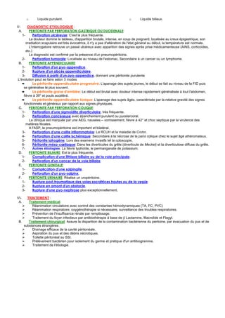 o      Liquide purulent.                                              o      Liquide bilieux.

V-      DIAGNOSTIC ETIOLOGIQUE :
 A.      PERITONITE PAR PERFORATION GASTRIQUE OU DUODENALE:
   1-       Perforation ulcéreuse: C'est la plus fréquente.
         La douleur domine le tableau, d'apparition brutale, intense, en coup de poignard, localisée au creux épigastrique, son
      irradiation scapulaire est très évocatrice, il n'y a pas d'altération de l'état général au début, la température est normale.
         L'interrogatoire retrouve un passé ulcéreux avec apparition des signes après prise médicamenteuse (AINS, corticoïdes,
      etc.)
         Le diagnostic est confirmé par la présence d'un pneumopéritoine.
   2-       Perforation tumorale: Localisée au niveau de l'estomac, Secondaire à un cancer ou un lymphome.
B.       PERITONITE APPENDICULAIRE:
   1-       Perforation d'un pyo-appendice.
   2-       Rupture d'un abcès appendiculaire.
   3-       Diffusion à partir d'un pyo-appendice, donnant une péritonite purulente
L'évolution peut se faire selon 3 modes
   ➨        La péritonite appendiculaire progressive: L'apanage des sujets jeunes, le début se fait au niveau de la FID puis
    se généralise le plus souvent.
   ➨        La péritonite grave d'emblée: Le début est brutal avec douleur intense rapidement généralisée à tout l'abdomen,
    fièvre à 39° et pouls accéléré.
   ➨        La péritonite appendiculaire toxique: L'apanage des sujets âgés, caractérisée par la relative gravité des signes
    fonctionnels et généraux par rapport aux signes physiques.
C.       PERITONITE PAR PERFORATION COLIQUE:
   1-       Perforation d'une sigmoïdite diverticulaire, très fréquente.
   2-       Perforation cancéreuse avec épanchement purulent ou pyostercoral.
         La clinique est marquée par une AEG, nausées – vomissement, fièvre à 42° et choc septique par la virulence des
      matières fécales.
         A l'ASP, le pneumopéritoine est important et bilatéral.
   3-       Perforation d'une colite inflammatoire: La RCUH et la maladie de Crohn.
   4-       Perforation d'une colite ischémique: Secondaire à la nécrose de la paroi colique chez le sujet âgé athéromateux.
   5-       Péritonite iatrogène: Lors des examens invasifs tel la coloscopie.
   6-       Péritonite méso-cœliaque: Dans les diverticules du grêle (diverticule de Meckel) et la diverticulose diffuse du grêle.
   7-       Autres étiologies: La fièvre typhoïde, le permanganate de potassium.
D.       PERITONITE BILIAIRE: Est la plus fréquente.
   1-       Complication d'une lithiase biliaire ou de la voie principale.
   2-       Perforation d'un cancer de la voie biliaire.
E.       PERITONITE GENITALE:
   1-       Complication d'une salpingite.
   2-       Perforation d'un pyo-salpinx.
F.       PERITONITE URINAIRE: Réalise un uropéritoine.
   1-       Rupture post-traumatique des voies excrétrices hautes ou de la vessie.
   2-       Rupture en amont d'un obstacle.
   3-       Rupture d'une pyo-nephrose plus exceptionnellement.

VI-   TRAITEMENT :
 A.    Traitement médical:
         Réanimation circulatoire avec control des constantes hémodynamiques (TA, FC, PVC)
         Réanimation respiratoire, oxygénothérapie si nécessaire, surveillance des troubles respiratoires.
         Prévention de l'insuffisance rénale par remplissage.
         Traitement du foyer infectieux par antibiothérapie à base de β Lactamine, Macrolide et Flagyl.
 B.    Traitement chirurgical: Assure la disparition de la contamination bactérienne du péritoine, par évacuation du pus et de
    substances étrangères.
         Drainage efficace de la cavité péritonéale.
         Aspiration du pus et des débris nécrotiques.
         Toilette péritonéal au SSI.
         Prélèvement bactérien pour isolement du germe et pratique d'un antibiogramme.
         Traitement de l'étiologie.
 