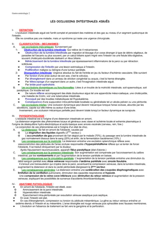 Gastro-entérologie 2


                                     LES OCCLUSIONS INTESTINALES AIGUËS


I-       DEFINITION :
     L'occlusion intestinale aiguë est l'arrêt complet et persistant des matières et des gaz au niveau d'un segment quelconque de
l'intestin.
     Elle ne constitue pas une maladie, mais un syndrome qui reste une urgence chirurgicale.

II-     CLASSIFICATION – MECANISMES :
  A.      Les occlusions mécaniques: Surviennent par
    1-      Obstruction de la lumière intestinale: Qui relève de 4 mécanismes
       ➨      Obstruction de la lumière intestinale par migration et blocage d'un corps étranger à type de débris végétaux, de
          parasites tel l'ascaris ou plus souvent, par un calcul biliaire ayant migré vers l'intestin via une fistule bilio-digestive,
          souvent cholécysto-duodénale réalisant un iléus biliaire.
       ➨      Rétrécissement de la lumière intestinale par épaississement inflammatoire de la paroi ou par rétraction
          scléreuse.
       ➨      Compression de l'intestin par une lésion extrinsèque à l'intestin.
       ➨      Prolifération maligne ou bénigne d'une tumeur pariétale.
    2-      Strangulation intestinale: Urgence absolue du fait de l'entrée en jeu du facteur d'ischémie vasculaire. Elle survient
       ➨      Par torsion d'une anse autour de son axe, c'est le volvulus.
       ➨      Par étranglement dans un anneau de striction congénital ou acquis, c'est la hernie étranglée.
       ➨      Par télescopage d'un segment dans un autre, c'est l'invagination intestinale aiguë.
       ➨      Par bride post-opératoire.
 B.       Les occlusions dynamiques ou fonctionnelles: Liées à un trouble de la motricité intestinale, soit spasmodique, soit
     paralytique. Ce trouble est soit
       ➨      De nature réflexe accompagnant des états douloureux aigus tel une appendicite méso-cœliaque, une cholécystite,
          une maladie de Crohn, voir une tuberculose intestinale.
       ➨      Provoqué par des troubles métaboliques tel l'hypokaliémie.
       ➨      Conséquence d'une suppuration intra-péritonéale localisée ou généralisée tel un abcès pelvien ou une péritonite.
 C.       Les occlusions mixtes: Une occlusion dynamique peut devenir mécanique lorsque l'anse occluse, alourdie par les
     sécrétions, capote sur elle-même ou autour d'une bride.
        Inversement, une occlusion mécanique partielle peut devenir totale lorsqu'un facteur dynamique se surajoute.

III-     PHYSIOPATHOLOGIE :
     L'obstacle intestinal est à l'origine d'une distension intestinale en amont.
     La distension engendre des phénomènes locaux et généraux avec stase et ischémie locale et exhemie plasmatique à
l'origine de déséquilibre hydro-électrolytique et acido-basique avec anoxie viscérale (cerveau, rein, foie.)
     La conjonction de ces phénomènes est à l'origine d'un état de choc.
  A.        La distension: Se fait en amont de l'obstacle, causée par
       ➲        La stagnation des liquides digestifs (3eme secteur.)
       ➲        L'accumulation de gaz provenant de l'air dégluti par le malade (70%), du passage vers la lumière intestinale de
            gaz normalement dissous dans le sang (20%) et enfin, de la fermentation bactérienne (10%.)
  B.        Les conséquences sur la motricité: La distension entraîne une excitation splanchnique réflexe avec
       vasoconstriction des pédicules de l'anse occluse responsable d'hyperpéristaltisme réflexe qui va tenter de forcer
       l'obstacle. Il se traduit cliniquement par la douleur.
           Après l'épuisement neuromusculaire, apparaît l'iléus paralytique (état d'atonie.)
  C.        Les conséquences sur la pression intestinale: Son augmentation est compensée par l'accroissement du calibre
       intestinal, par les vomissements et par l'augmentation de la tension pariétale en baisse.
  D.        Les conséquences sur la circulation pariétale: L'augmentation de la tension pariétale entraîne une diminution du
       débit sanguin pariétal avec stase veineuse responsable d'œdème pariétale avec anoxie tissulaire.
         Il s'ensuit une transsudation qui s'opère dans la paroi, accentuant la compression veineuse, dans la lumière intestinale,
       augmentant la distension et dans la cavité péritonéale élargissant le 3eme secteur.
  E.        Les conséquences générales: La distension entraîne une surélévation des coupoles diaphragmatiques avec
       limitation de la ventilation pulmonaire, diminution des capacités respiratoires et hypoxie.
         Une compression de la veine cave inférieure avec diminution du retour veineux et augmentation de la pression
       veineuse, expliquant les possibilités de survenue d'accidents thromboemboliques.

IV-  ANATOMIE PATHOLOGIQUE :
 ➨    En amont de l'obstacle, l'intestin est dilaté, avec
  ➲     Amincissement de la paroi intestinale.
  ➲     Hypersécrétion intestinale.
  ➲     Epanchement intra-péritonéale par exsudation séreuse aseptique puis septique.
 ➨    En aval, l'intestin est plat.
 ➨    En cas d'étranglement, compression ou torsion du pédicule mésentérique. La gêne au retour veineux entraîne un
   œdème étendu à l'intestin et au mésentère. L'anse étranglée est rouge veineuse puis sphacélée avec fausses membranes.
 ➨    L'évolution en l'absence de traitement se fait vers la gangrène et la perforation.
 